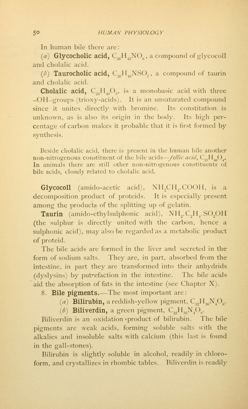 In human bile there are: (a) Glycocholic acid, CgH^NO,., a compound of glycocoll and cholalic acid. (J?) Taurocholic acid, C.^H(.XSO., a compound of taurin and cholalic acid. Cholalic acid, C.MH4llO., is a monobasic acid with three —OH-groups (trioxy-acids). It is an unsaturated compound since it unites directly with bromine. Its constitution is unknown, as is also its origin in the body. Its high per- centage of carbon makes it probable that it is first formed by synthesis. Beside cholalic acid, there is present in the human bile another non-nitrogenous constituent of the bile acids—-fellic acid, C2SH40O4. In animals there are still other non-nitrogenous constituents of bile acids, closely related to cholalic acid. Glycocoll (amido-acetic acid), NH.,CH.7.COOH, is a decomposition product of proteids. It is especially present among the products of the splitting up of gelatin. Taurin (amido-ethylsulphonic acid), NH2.C2H4.S02OH (the sulphur is directly united with the carbon, hence a sulphonic acid), may also be regarded as a metabolic product of proteid. The bile acids are formed in the liver and secreted in the form of sodium salts. They are, in part, absorbed from the intestine, in part they are transformed into their anhydrids (dyslysins) by putrefaction in the intestine. The bile acids aid the absorption of fats in the intestine (see Chapter X). 8. Bile pigments.—The most important are: (a) Bilirubin, a reddish-yellow pigment, C32H3gN406. (b) Biliverdin, a green pigment, C32H36N408, Riliverdin is an oxidation »product of bilirubin. The bile pigments are weak acids, forming soluble salts with the alkalies and insoluble salts with calcium (this last is found in the gall-stones). Bilirubin is slightly soluble in alcohol, readily in chloro- form, and crystalli7.es in rhombic tables. Biliverdin is readily