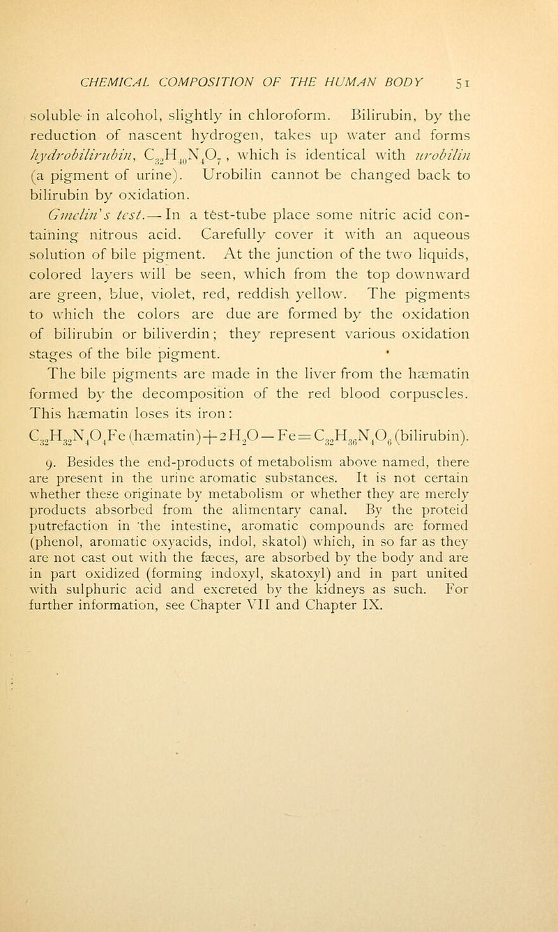 soluble in alcohol, slightly in chloroform. Bilirubin, by the reduction of nascent hydrogen, takes up water and forms Jiydrobiliritbiu, C.,.,H4uNtO. , which is identical with urobilin (a pigment of urine). Urobilin cannot be changed back to bilirubin by oxidation. Gmelin's test.— In a test-tube place some nitric acid con- taining nitrous acid. Carefully cover it with an aqueous solution of bile pigment. At the junction of the two liquids, colored layers will be seen, which from the top downward are green, blue, violet, red, reddish yellow. The pigments to which the colors are due are formed by the oxidation of bilirubin or biliverdin; they represent various oxidation stages of the bile pigment. The bile pigments are made in the liver from the haematin formed by the decomposition of the red blood corpuscles. This haematin loses its iron: C,,H,.,NAFe (haematin)-f 2H,C>-Fe = C0.,H,fiN.0,. (bilirubin). 9. Besides the end-products of metabolism above named, there are present in the urine aromatic substances. It is not certain whether these originate by metabolism or whether they are merely products absorbed from the alimentary canal. By the proteid putrefaction in the intestine, aromatic compounds are formed (phenol, aromatic oxyacids, indol, skatol) which, in so far as they are not cast out with the faeces, are absorbed by the body and are in part oxidized (forming indoxyl, skatoxyl) and in part united with sulphuric acid and excreted by the kidneys as such. For further information, see Chapter VII and Chapter IX.