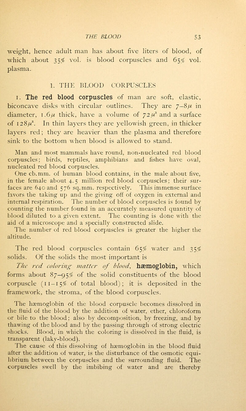 weight, hence adult man has about five liters of blood, of which about 35^ vol. is blood corpuscles and 65$ vol. plasma. 1. THE BLOOD CORPUSCLES 1. The red blood corpuscles of man are soft, elastic, biconcave disks with circular outlines. They are 7—8/x in diameter, 1.6/.1 thick, have a volume of 72 a3 and a surface of 128/A In thin layers they are yellowish green, in thicker layers red; they are heavier than the plasma and therefore sink to the bottom when blood is allowed to stand. Man and most mammals have round, non-nucleated red blood corpuscles; birds, reptiles, amphibians and fishes have oval, nucleated red blood corpuscles. One cb.mm. of human blood contains, in the male about five, in the female about 4.5 million red blood corpuscles; their sur- faces are 640 and 576 sq.mm. respectively. This immense surface favors the taking up and the giving off of oxygen in external and internal respiration. The number of blood corpuscles is found by counting the number found in an accurately measured quantity of blood diluted to a given extent. The counting is done with the aid of a microscope and a specially constructed slide. The number of red blood corpuscles is greater the higher the altitude. The red blood corpuscles contain 65^ water and 35$ solids. Of the solids the most important is The red coloring matter of blood, haemoglobin, which forms about 87—95$ °f the solid constituents of the blood corpuscle (11—15$ °f total blood); it is deposited in the framework, the stroma, of the blood corpuscles. The haemoglobin of the blood corpuscle becomes dissolved in the fluid of the blood by the addition of water, ether, chloroform or bile to the blood; also by decomposition, by freezing, and by thawing of the blood and by the passing through of strong electric shocks. Blood, in which the coloring is dissolved in the fluid, is transparent (laky-blood). The cause of this dissolving of haemoglobin in the blood fluid after the addition of water, is the disturbance of the osmotic equi- librium between the corpuscles and the surrounding fluid. The corpuscles swell by the imbibing of water and are thereby