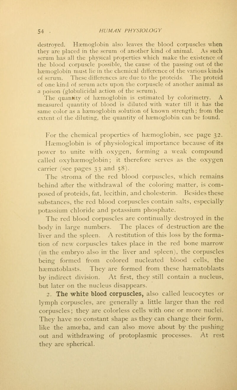 destroyed. Haemoglobin also leaves the blood corpuscles when thev are placed in the serum of another kind of animal. As such serum has all the physical properties which make the existence of the blood corpuscle possible, the cause of the passing out of the haemoglobin must lie in the chemical difference of the various kinds of serum. These differences are due to the proteids. The proteid of one kind of serum acts upon the corpuscle of another animal as a poison (globulicidal action of the serum). The quantity of haemoglobin is estimated by colorimetry. A measured quantity of blood is diluted with water till it has the same color as a haemoglobin solution of known strength; from the extent of the diluting, the quantity of haemoglobin can be found. For the chemical properties of haemoglobin, see page 32. Haemoglobin is of physiological importance because of its power to unite with oxygen, forming a weak compound called oxyhemoglobin; it therefore serves as the oxygen carrier (see pages 33 and 58). The stroma of the red blood corpuscles, which remains behind after the withdrawal of the coloring matter, is com- posed of proteids, fat, lecithin, and cholesterin. Besides these substances, the red blood corpuscles contain salts, especially potassium chloride and potassium phosphate. The red blood corpuscles are continually destroyed in the body in large numbers. The places of destruction are the liver and the spleen. A restitution of this loss by the forma- tion of new corpuscles takes place in the red bone marrow (in the embryo also in the liver and spleen), the corpuscles being formed from colored nucleated blood cells, the haematoblasts. They are formed from these haematoblasts by indirect division. At first, they still contain a nucleus, but later on the nucleus disappears. 2. The white blood corpuscles, also called leucocytes or lymph corpuscles, are generally a little larger than the red corpuscles; they are colorless cells with one or more nuclei. They have no constant shape as they can change their form, like the amoeba, and can also move about by the pushing out and withdrawing of protoplasmic processes. At rest they are spherical.
