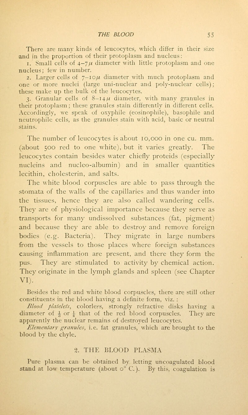 There are many kinds of leucocytes, which differ in their size and in the proportion of their protoplasm and nucleus: i. Small cells of 4-7/-/ diameter with little protoplasm and one nucleus; few in number. 2. Larger cells of j—ioju diameter with much protoplasm and one or more nuclei (large uni-nuclear and poly-nuclear cells); these make up the bulk of the leucocytes. 3. Granular cells of 8—14/^ diameter, with many granules in their protoplasm; these granules stain differently in different cells. Accordingly, we speak of oxyphile (eosinophile), basophile and neutrophile cells, as the granules stain with acid, basic or neutral stains. The number of leucocytes is about 10,000 in one cu. mm. (about 500 red to one white), but it varies greatly. The leucocytes contain besides water chiefly proteids (especially nucleins and nucleo-albumin) and in smaller quantities lecithin, cholesterin, and salts. The white blood corpuscles are able to pass through the stomata of the walls of the capillaries and thus wander into the tissues, hence they are also called wrandering cells. They are of physiological importance because they serve as transports for many undissolved substances (fat, pigment) and because they are able to destroy and remove foreign bodies (e.g. Bacteria). They migrate in large numbers from the vessels to those places where foreign substances causing inflammation are present, and there they form the pus. They are stimulated to activity by chemical action. They originate in the lymph glands and spleen (see Chapter VI). Besides the red and white blood corpuscles, there are still other constituents in the blood having a definite form, viz. : Blood platelets, colorless, strongly refractive disks having a diameter of \ or \ that of the red blood corpuscles. They are apparently the nuclear remains of destroyed leucocytes. Elementary granules, i.e. fat granules, which are brought to the blood by the chyle. 2. THE BLOOD PLASMA Pure plasma can be obtained by letting uncoagulated blood stand at low temperature (about o° C.). By this, coagulation is