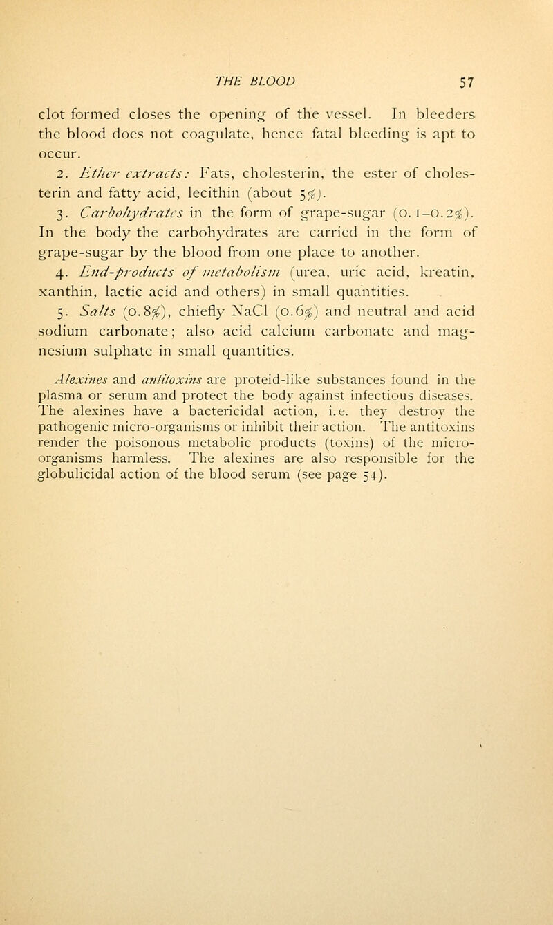 clot formed closes the opening' of the vessel. In bleeders the blood does not coagulate, hence fatal bleeding is apt to occur. 2. Ether extracts: Fats, cholesterin, the ester of choles- terin and fatty acid, lecithin (about 5$). 3. Carbohydrates in the form of grape-sugar (0.1-0.2$). In the body the carbohydrates are carried in the form of grape-sugar by the blood from one place to another. 4. End-products of metabolism (urea, uric acid, kreatin, xanthin, lactic acid and others) in small quantities. 5. Salts (0.8$), chiefly NaCl (0.6$) and neutral and acid sodium carbonate; also acid calcium carbonate and mag- nesium sulphate in small quantities. Alexines and antitoxins are proteid-like substances found in the plasma or serum and protect the body against infectious diseases. The alexines have a bactericidal action, i.e. they destroy the pathogenic micro-organisms or inhibit their action. The antitoxins render the poisonous metabolic products (toxins) of the micro- organisms harmless. The alexines are also responsible for the globulicidal action of the blood serum (see page 54).