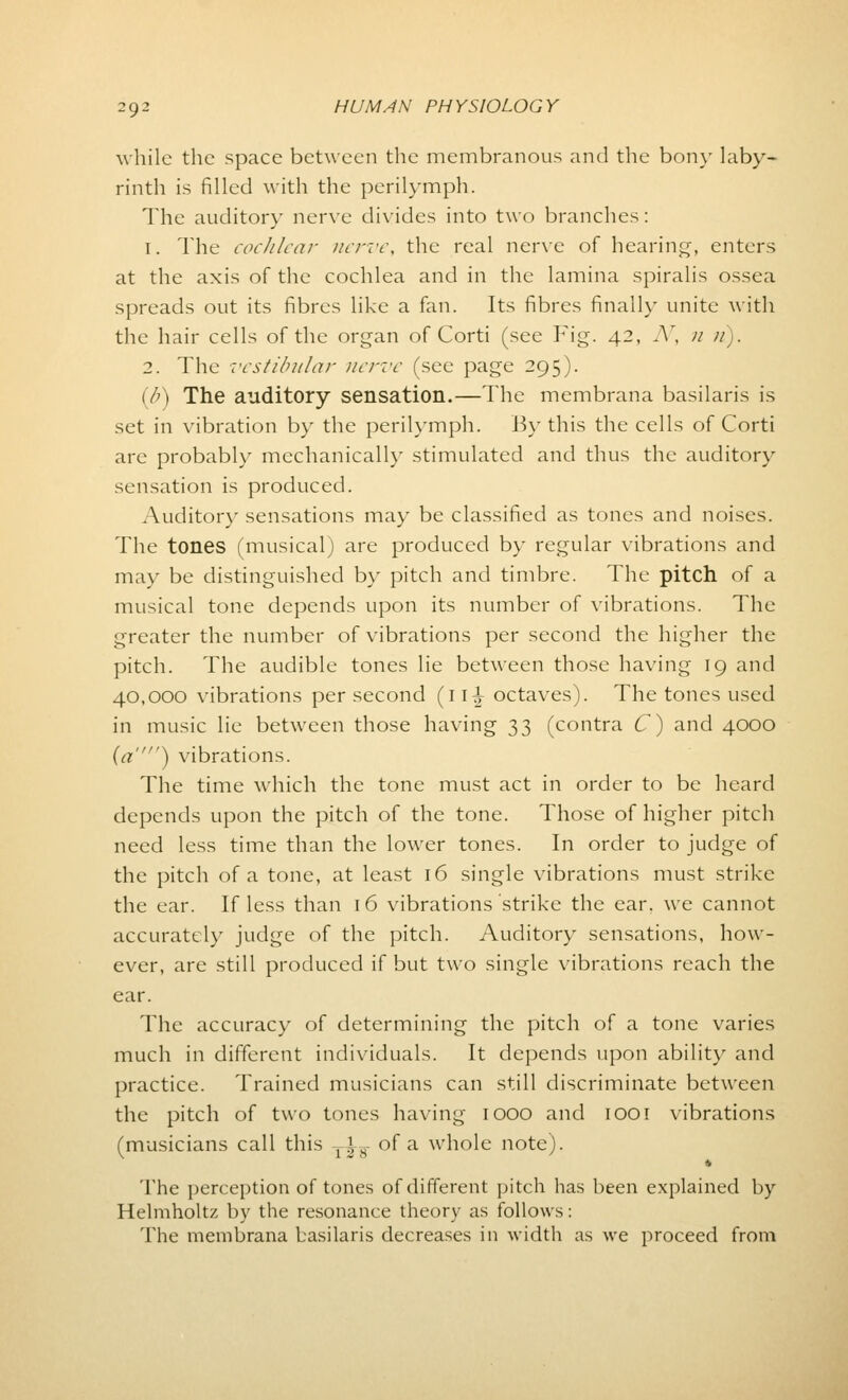while the space between the membranous and the bony laby- rinth is filled with the perilymph. The auditory nerve divides into two branches: 1. The cochlear nerve, the real nerve of hearing, enters at the axis of the cochlea and in the lamina spiralis ossea spreads out its fibres like a fan. Its fibres finally unite with the hair cells of the organ of Corti (see Fig. 42, N, u u). 2. The vestibular nerve (see page 295). (b) The auditory sensation.—The membrana basilaris is set in vibration by the perilymph. By this the cells of Corti are probably mechanically stimulated and thus the auditory sensation is produced. Auditory sensations may be classified as tones and noises. The tones (musical) are produced by regular vibrations and may be distinguished by pitch and timbre. The pitch of a musical tone depends upon its number of vibrations. The greater the number of vibrations per second the higher the pitch. The audible tones lie between those having 19 and 40,000 vibrations per second (11^- octaves). The tones used in music lie between those having 33 (contra C) and 4000 (a) vibrations. The time which the tone must act in order to be heard depends upon the pitch of the tone. Those of higher pitch need less time than the lower tones. In order to judge of the pitch of a tone, at least 16 single vibrations must strike the ear. If less than 16 vibrations strike the ear. we cannot accurately judge of the pitch. Auditory sensations, how- ever, are still produced if but two single vibrations reach the ear. The accuracy of determining the pitch of a tone varies much in different individuals. It depends upon ability and practice. Trained musicians can still discriminate between the pitch of two tones having 1000 and 1001 vibrations (musicians call this Tis of a whole note). The perception of tones of different pitch has been explained by Helmholtz by the resonance theory as follows: The membrana basilaris decreases in width as we proceed from