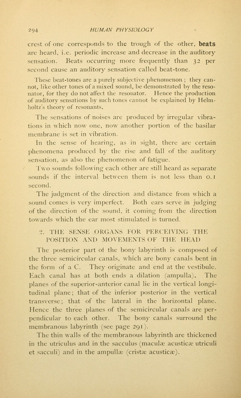 crest of one corresponds to the trough of the other, beats are heard, i.e. periodic increase and decrease in the auditory sensation. Beats occurring more frequently than 32 per second cause an auditory sensation called beat-tone. These beat-tones are a purely subjective phenomenon ; they can- not, like other tones of a mixed sound, be demonstrated by the reso- nator, for they do not affect the resonator. Hence the production of auditory sensations by such tones cannot be explained by Helm- holtz's theory of resonants. The sensations of noises are produced by irregular vibra- tions in which now one, now another portion of the basilar membrane is set in vibration. In the sense of hearing, as in sight, there are certain phenomena produced by the rise and fall of the auditory sensation, as also the phenomenon of fatigue. Two sounds following each other are still heard as separate sounds if the interval between them is not less than o. I second. The judgment of the direction and distance from which a sound comes is very imperfect. Both ears serve in judging of the direction of the sound, it coming from the direction towards which the ear most stimulated is turned. •1. THE SKNSE ORGANS FOR PERCEIVING THE POSITION AND MOVEMENTS OF THE HEAD The posterior part of the bony labyrinth is composed of the three semicircular canals, which are bony canals bent in the form of a C. The)* originate and end at the vestibule. Each canal has at both ends a dilation (ampulla). The planes of the superior-anterior canal lie in the vertical longi- tudinal plane; that of the inferior posterior in the vertical transverse; that of the lateral in the horizontal plane. Hence the three planes of the semicircular canals are per- pendicular to each other. The bony canals surround the membranous labyrinth (see page 291). The thin walls of the membranous labyrinth are thickened in the utriculus and in the sacculus (maculae acusticaj utriculi et sacculi) and in the ampullae (crista.* acusticai).