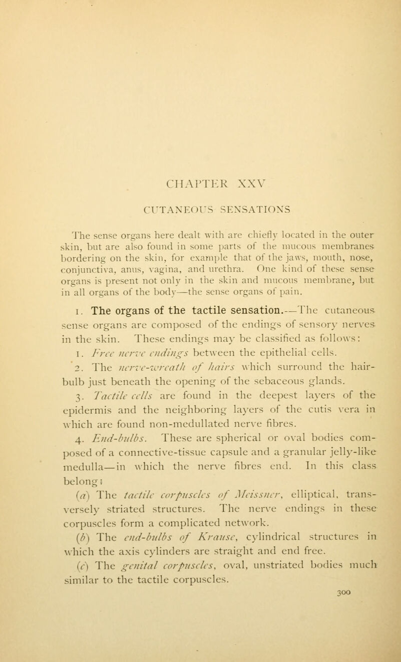 CUTANE< >US SENSATIONS The sense organs here dealt with are chiefly located in the outer skin, but are also found in souk- parts of the mucous membranes bordering on the skin, for example that of the jaws, mouth, nose, conjunctiva, anus, vagina, and urethra. One kind of these sense organs is present not only in the skin and mucous membrane, but in all organs of the body—the sense organs of pain. i. The organs of the tactile sensation.—The cutaneous sense organs are composed of the endings of sensory nerves in the skin. These endings may be classified as follows: 1. Free nerve endings between the epithelial cells. 2. The nerve-wreath of hairs which surround the hair- bulb just beneath the opening of the sebaceous glands. 3. Tactile ee/Is are found in the deepest layers of the epidermis and the neighboring layers of the cutis vera in which are found non-medullated nerve fibres. 4. End-bulbs. These are spherical or oval bodies com- posed of a connective-tissue capsule and a granular jelly-like medulla—in which the nerve fibres end. In this class belong ■ (a) The taetile corpuscles of Meissner, elliptical, trans- versely striated structures. The nerve endings in these corpuscles form a complicated network. (6) The end-bulbs of Krause, cylindrical structures in which the axis cylinders are straight and end free. in The genital corpuscles, oval, unstriated bodies much similar to the tactile corpuscles.