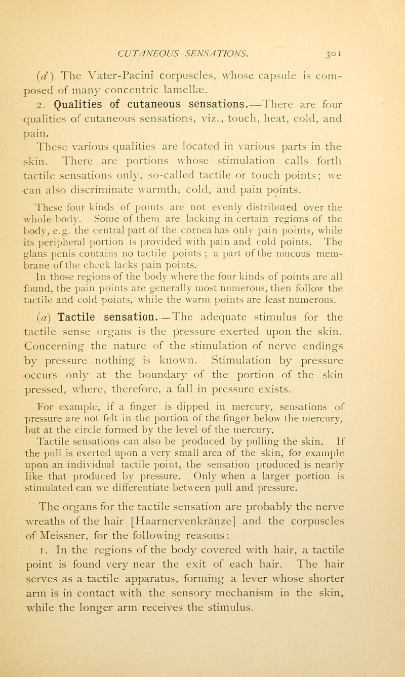 (d) The Vater-Pacini corpuscles, whose capsule is com- posed of man\r concentric lamellae. 2. Qualities of cutaneous sensations.—There are four ■qualities of cutaneous sensations, viz., touch, heat, cold, and pain. These various qualities are located in various parts in the skin. There are portions whose stimulation calls forth tactile sensations only, so-called tactile or touch points; we ■can also discriminate warmth, cold, and pain points. These four kinds of points are not evenly distributed over the whole body. Some of them are lacking in certain regions of the body, e.g. the central part of the cornea has only pain points, while its peripheral portion is provided with pain and cold points. The glans penis contains no tactile points ; a part of the mucous mem- brane of the cheek lacks pain points. In those regions of the body where the four kinds of points are all found, the pain points are generally most numerous, then follow the tactile and cold points, while the warm points are least numerous. (a) Tactile sensation. — The adequate stimulus for the tactile sense organs is the pressure exerted upon the skin. Concerning the nature of the stimulation of nerve endings by pressure nothing is known. Stimulation by pressure occurs only at the boundary of the portion of the skin pressed, where, therefore, a fall in pressure exists. For example, if a finger is dipped in mercury, sensations of pressure are not felt in the portion of the finger below the mercury, but at the circle formed by the level of the mercury. Tactile sensations can also be produced by pulling the skin. If the pull is exerted upon a very small area of the skin, for example upon an individual tactile point, the sensation produced is nearly like that produced by pressure. Only when a larger portion is stimulated can Ave differentiate between pull and pressure. The organs for the tactile sensation are probably the nerve wreaths of the hair [Haarnervenkranze] and the corpuscles of Meissner, for the following reasons : I. In the regions of the body covered with hair, a tactile point is found very near the exit of each hair. The hair serves as a tactile apparatus, forming a lever whose shorter arm is in contact with the sensory mechanism in the skin, while the longer arm receives the stimulus.