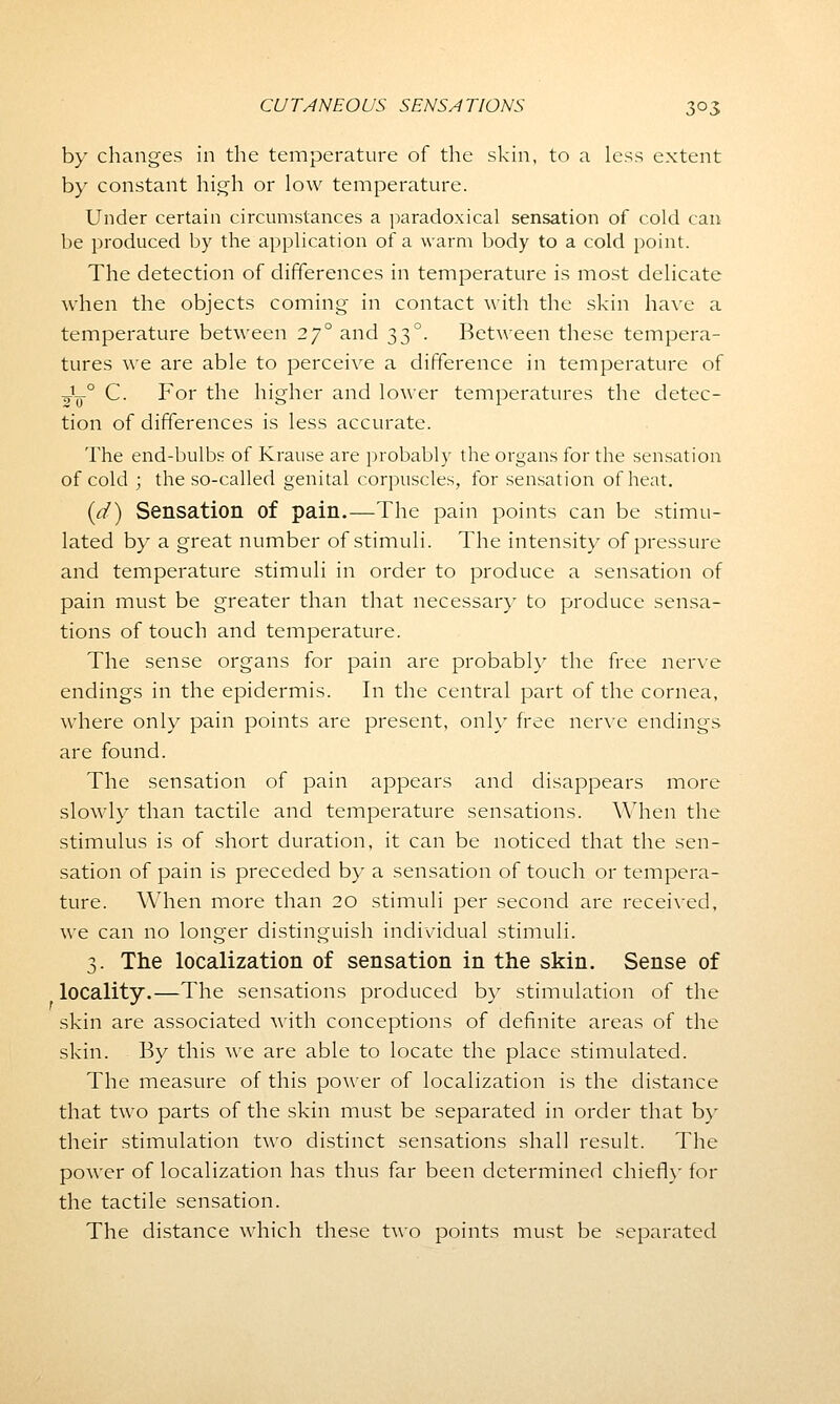 by changes in the temperature of the skin, to a less extent by constant high or low temperature. Under certain circumstances a paradoxical sensation of cold can be produced by the application of a warm body to a cold point. The detection of differences in temperature is most delicate when the objects coming in contact with the skin have a temperature between 270 and 330. Between these tempera- tures we are able to perceive a difference in temperature of -5L-0 C. For the higher and lower temperatures the detec- tion of differences is less accurate. The end-bulbs of Krause are probably the organs for the sensation of cold ; the so-called genital corpuscles, for sensation of heat. (d) Sensation of pain.—The pain points can be stimu- lated by a great number of stimuli. The intensity of pressure and temperature stimuli in order to produce a sensation of pain must be greater than that necessary to produce sensa- tions of touch and temperature. The sense organs for pain are probably the free nerve endings in the epidermis. In the central part of the cornea, where only pain points are present, only free nerve endings are found. The sensation of pain appears and disappears more slowly than tactile and temperature sensations. When the stimulus is of short duration, it can be noticed that the sen- sation of pain is preceded by a sensation of touch or tempera- ture. When more than 20 stimuli per second are received, we can no longer distinguish individual stimuli. 3. The localization of sensation in the skin. Sense of locality.—The sensations produced by stimulation of the skin are associated with conceptions of definite areas of the skin. By this we are able to locate the place stimulated. The measure of this power of localization is the distance that two parts of the skin must be separated in order that by their stimulation two distinct sensations shall result. The power of localization has thus far been determined chiefly for the tactile sensation. The distance which these two points must be separated