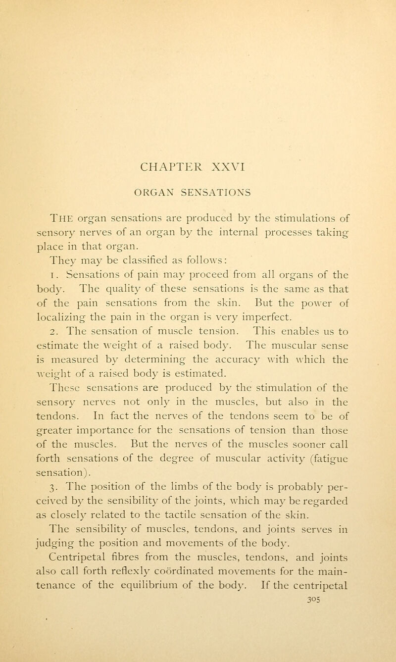 ORGAN SENSATIONS THE organ sensations are produced by the stimulations of sensory nerves of an organ by the internal processes taking place in that organ. They may be classified as follows: i. Sensations of pain may proceed from all organs of the body. The quality of these sensations is the same as that of the pain sensations from the skin. But the power of localizing the pain in the organ is very imperfect. 2. The sensation of muscle tension. This enables us to estimate the weight of a raised body. The muscular sense is measured by determining the accuracy with which the weight of a raised body is estimated. These sensations are produced by the stimulation of the sensory nerves not only in the muscles, but also in the tendons. In fact the nerves of the tendons seem to be of greater importance for the sensations of tension than those of the muscles. But the nerves of the muscles sooner call forth sensations of the degree of muscular activity (fatigue sensation). 3. The position of the limbs of the body is probably per- ceived by the sensibility of the joints, which may be regarded as closely related to the tactile sensation of the skin. The sensibility of muscles, tendons, and joints serves in judging the position and movements of the bod}-. Centripetal fibres from the muscles, tendons, and joints also call forth reflexly coordinated movements for the main- tenance of the equilibrium of the bod)-. If the centripetal