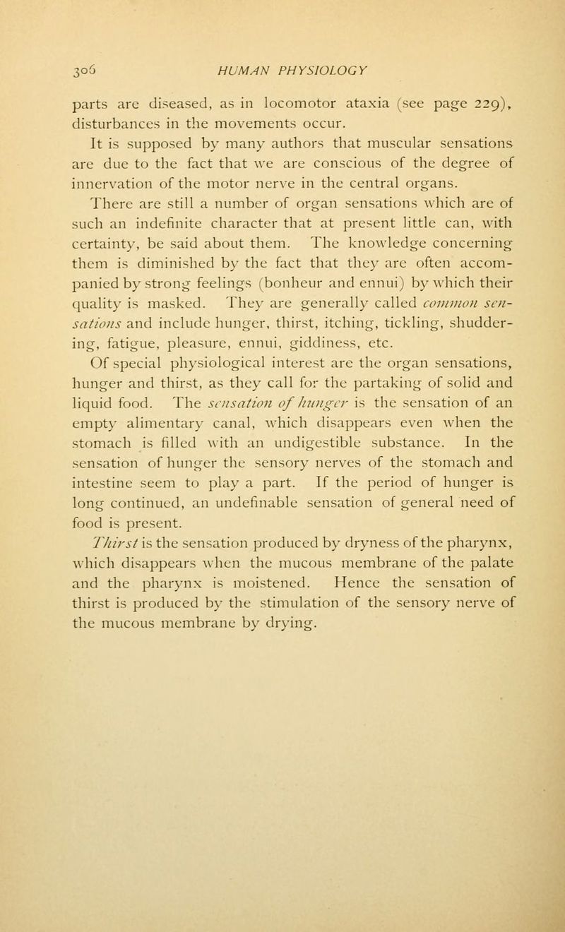 parts are diseased, as in locomotor ataxia (see page 229), disturbances in the movements occur. It is supposed by many authors that muscular sensations are due to the fact that we are conscious of the degree of innervation of the motor nerve in the central organs. There are still a number of organ sensations which are of such an indefinite character that at present little can, with certainty, be said about them. The knowledge concerning them is diminished by the fact that the}' are often accom- panied by strong feelings (bonheur and ennui) by which their quality is masked. The}' are generally called common sen- sations and include hunger, thirst, itching, tickling, shudder- ing, fatigue, pleasure, ennui, giddiness, etc. Of special physiological interest are the organ sensations, hunger and thirst, as they call for the partaking of solid and liquid food. The sensation of hunger is the sensation of an empty alimentary canal, which disappears even when the stomach is filled with an undigestible substance. In the sensation of hunger the sensory nerves of the stomach and intestine seem to play a part. If the period of hunger is long continued, an undefinable sensation of general need of food is present. Thirst is the sensation produced by dryness of the pharynx, which disappears when the mucous membrane of the palate and the pharynx is moistened. Hence the sensation of thirst is produced by the stimulation of the sensory nerve of the mucous membrane by drying.