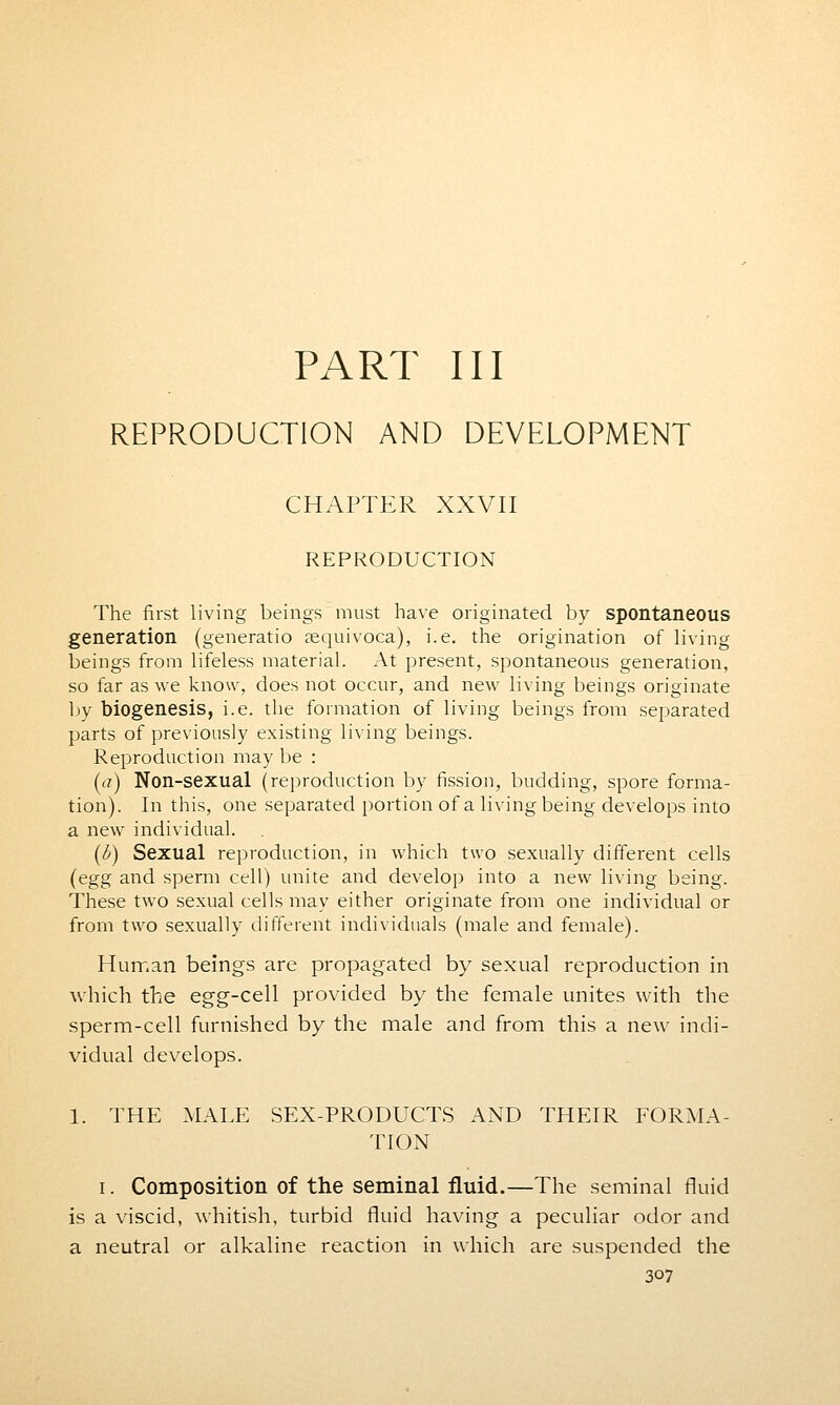 PART III REPRODUCTION AND DEVELOPMENT CHAPTER XXVII REPRODUCTION The first living beings must have originated by spontaneous generation (generatio tequivoca), i.e. the origination of living beings from lifeless material. At present, spontaneous generation, so far as we know, does not occur, and new living beings originate by biogenesis, i.e. the formation of living beings from separated parts of previously existing living beings. Reproduction may be : (a) Non-sexual (reproduction by fission, budding, spore forma- tion). In this, one separated portion of a living being develops into a new individual. (b) Sexual reproduction, in which two sexually different cells (egg and sperm cell) unite and develop into a new living being. These two sexual cells may either originate from one individual or from two sexually different individuals (male and female). Human beings are propagated by sexual reproduction in which the egg-cell provided by the female unites with the sperm-cell furnished by the male and from this a new indi- vidual develops. 1. THE MALE SEX-PRODUCTS AND THEIR FORMA- TION i. Composition of the seminal fluid.—The seminal fluid is a viscid, whitish, turbid fluid having a peculiar odor and a neutral or alkaline reaction in which are suspended the