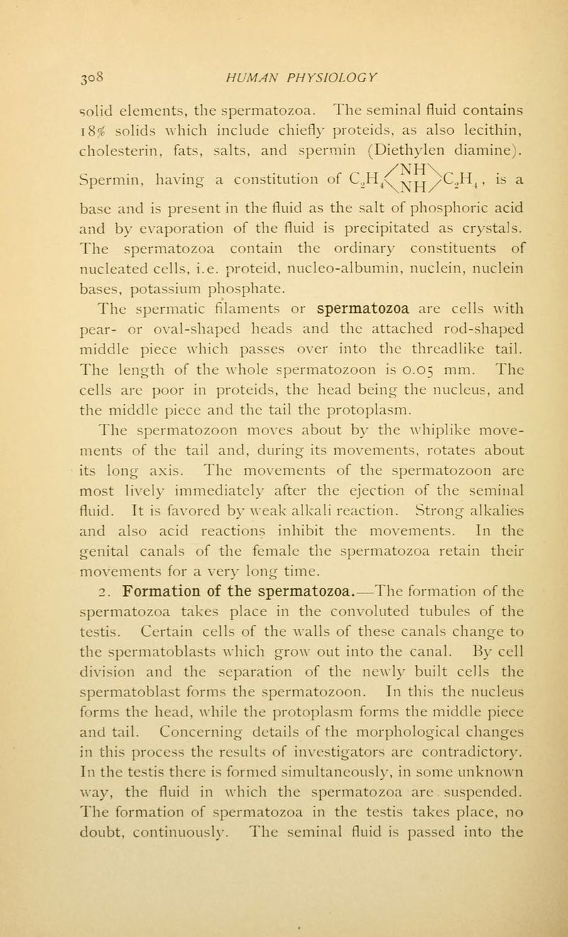 solid elements, the spermatozoa. The seminal fluid contains 18$ solids which include chiefly proteids, as also lecithin, cholesterin, fats, salts, and spermin (Diethylen diamine). Spermin, having a constitution of C.,H/,.„ /C.,Hr is a base and is present in the fluid as the salt of phosphoric acid and by evaporation of the fluid is precipitated as crystals. The spermatozoa contain the ordinary constituents of nucleated cells, i.e. proteid. nucleo-albumin, nuclein, nuclein bases, potassium phosphate. The spermatic filaments or spermatozoa are cells with pear- or oval-shaped heads and the attached rod-shaped middle piece which passes over into the threadlike tail. The length of the whole spermatozoon is 0.05 mm. The cells are poor in proteids, the head being the nucleus, and the middle piece and the tail the protoplasm. The spermatozoon moves about by the whiplike move- ments of the tail and, during its movements, rotates about its long axis. The movements of the spermatozoon are most lively immediately after the ejection of the seminal fluid. It is favored by weak alkali reaction. Strong alkalies and also acid reactions inhibit the movements. In the genital canals of the female the spermatozoa retain their movements for a very long time. 2. Formation of the spermatozoa.—The formation of the spermatozoa takes place in the convoluted tubules of the testis. Certain cells of the walls of these canals change to the spermatoblasts which grow out into the canal. By cell division and the separation of the newly built cells the spermatoblast forms the spermatozoon. In this the nucleus forms the head, while the protoplasm forms the middle piece and tail. Concerning details of the morphological changes in this process the results of investigators are contradictor}-. In the testis there is formed simultaneously, in some unknown way, the fluid in which the spermatozoa are suspended. The formation of spermatozoa in the testis takes place, no doubt, continuously. The seminal fluid is passed into the