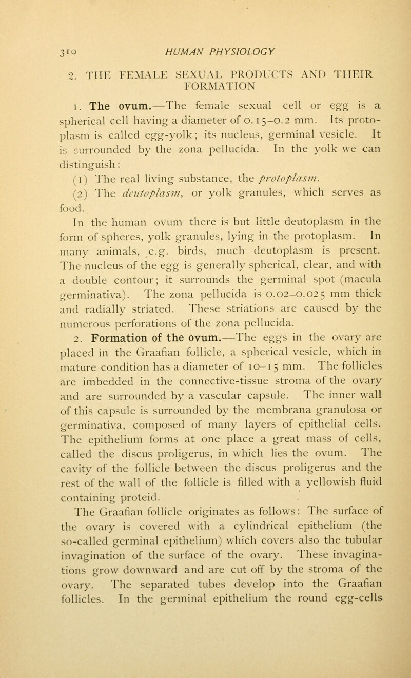 •2. THE FEMALE SEXUAL PRODUCTS AND THEIR FORMATION i. The ovum.—The female sexual cell or egg is a spherical cell having a diameter of o. I 5-O.2 mm. Its proto- plasm is called egg-yolk; its nucleus, germinal vesicle. It is surrounded by the zona pellucida. In the yolk we can distinguish : (1) The real living substance, the protoplasm. (2) The deutoplasm, or yolk granules, which serves as food. In the human ovum there is but little deutoplasm in the form of spheres, yolk granules, lying in the protoplasm. In many animals, e.g. birds, much deutoplasm is present. The nucleus of the egg is generally spherical, clear, and with a double contour; it surrounds the germinal spot (macula germinativa). The zona pellucida is 0.02-0.025 mm thick and radially striated. These striations are caused by the numerous perforations of the zona pellucida. 2. Formation of the ovum.—The eggs in the ovary are placed in the Graafian follicle, a spherical vesicle, which in mature condition has a diameter of 10-15 mm. The follicles are imbedded in the connective-tissue stroma of the ovary and are surrounded by a vascular capsule. The inner wall of this capsule is surrounded by the membrana granulosa or germinativa, composed of many layers of epithelial cells. The epithelium forms at one place a great mass of cells, called the discus proligerus, in which lies the ovum. The cavity of the follicle between the discus proligerus and the rest of the wall of the follicle is filled with a yellowish fluid containing proteid. The Graafian follicle originates as follows: The surface of the ovary is covered with a cylindrical epithelium (the so-called germinal epithelium) which covers also the tubular invagination of the surface of the ovary. These invagina- tions grow downward and are cut off by the stroma of the ovary. The separated tubes develop into the Graafian follicles. In the germinal epithelium the round egg-cells