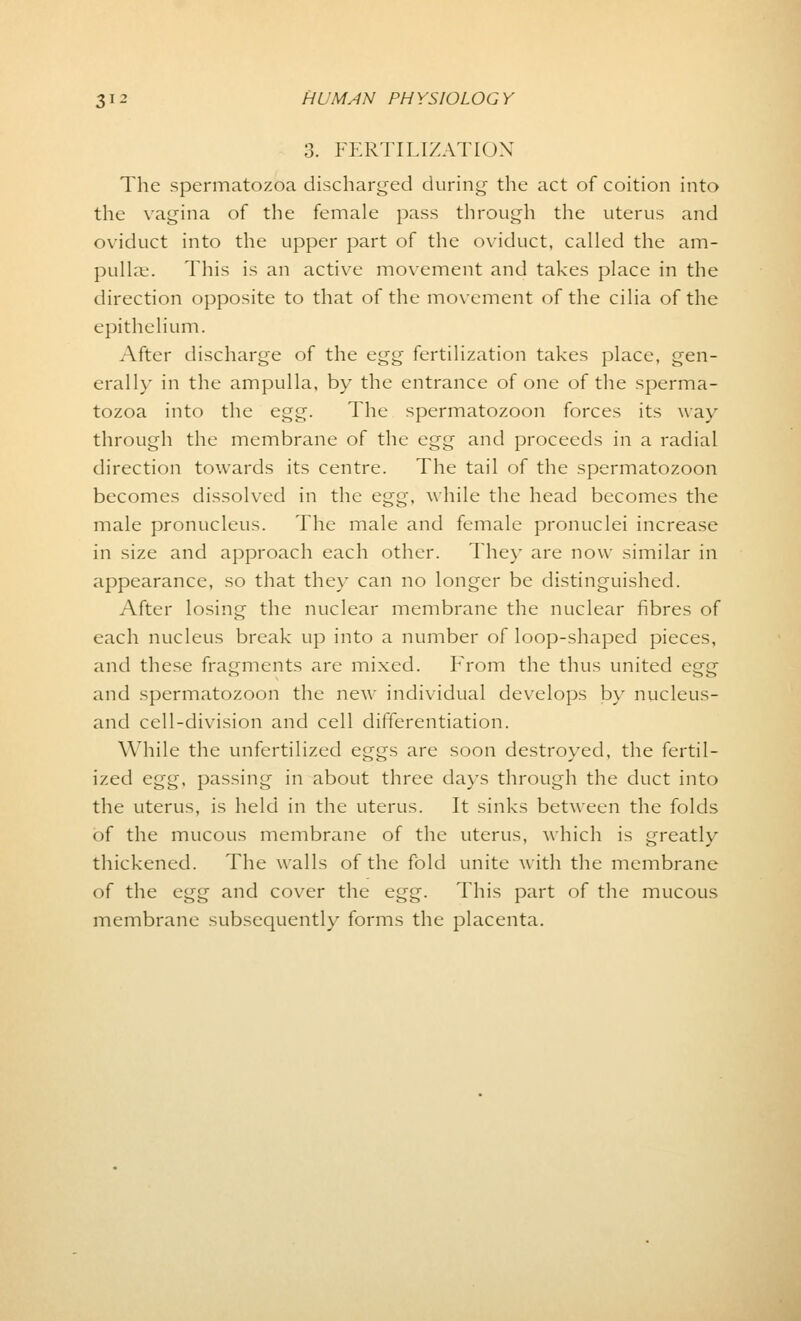 3. FERTILIZATION The spermatozoa discharged during the act of coition into the vagina of the female pass through the uterus and oviduct into the upper part of the oviduct, called the am- pulla;. This is an active movement and takes place in the direction opposite to that of the movement of the cilia of the epithelium. After discharge of the egg fertilization takes place, gen- erally in the ampulla, by the entrance of one of the sperma- tozoa into the egg. The spermatozoon forces its way through the membrane of the egg and proceeds in a radial direction towards its centre. The tail of the spermatozoon becomes dissolved in the egg, while the head becomes the male pronucleus. The male and female pronuclei increase in size and approach each other. They are now similar in appearance, so that they can no longer be distinguished. After losing the nuclear membrane the nuclear fibres of each nucleus break up into a number of loop-shaped pieces, and these fragments are mixed. From the thus united egg and spermatozoon the new individual develops by nucleus- and cell-division and cell differentiation. While the unfertilized eggs are soon destroyed, the fertil- ized egg, passing in about three days through the duct into the uterus, is held in the uterus. It sinks between the folds of the mucous membrane of the uterus, which is greatly thickened. The walls of the fold unite with the membrane of the egg and cover the egg. This part of the mucous membrane subsequently forms the placenta.