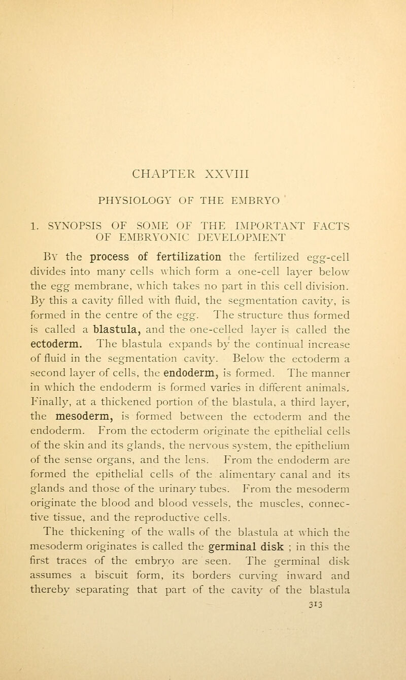 CHAPTER XXVIII PHYSIOLOGY OF THE EMBRYO 1. SYNOPSIS OF SOME OF THE IMPORTANT FACTS OF EMBRYONIC DEVELOPMENT By the process of fertilization the fertilized egg-cell divides into many cells which form a one-cell layer below the egg membrane, which takes no part in this cell division. By this a cavity filled with fluid, the segmentation cavity, is formed in the centre of the egg. The structure thus formed is called a blastula, and the one-celled layer is called the ectoderm. The blastula expands by the continual increase of fluid in the segmentation cavity. Below the ectoderm a second layer of cells, the endoderm, is formed. The manner in which the endoderm is formed varies in different animals. Finally, at a thickened portion of the blastula, a third layer, the mesoderm, is formed between the ectoderm and the endoderm. From the ectoderm originate the epithelial cells of the skin and its glands, the nervous system, the epithelium of the sense organs, and the lens. From the endoderm are formed the epithelial cells of the alimentary canal and its glands and those of the urinary tubes. From the mesoderm originate the blood and blood vessels, the muscles, connec- tive tissue, and the reproductive cells. The thickening of the walls of the blastula at which the mesoderm originates is called the germinal disk ; in this the first traces of the embryo are seen. The germinal disk assumes a biscuit form, its borders curving inward and thereby separating that part of the cavity of the blastula