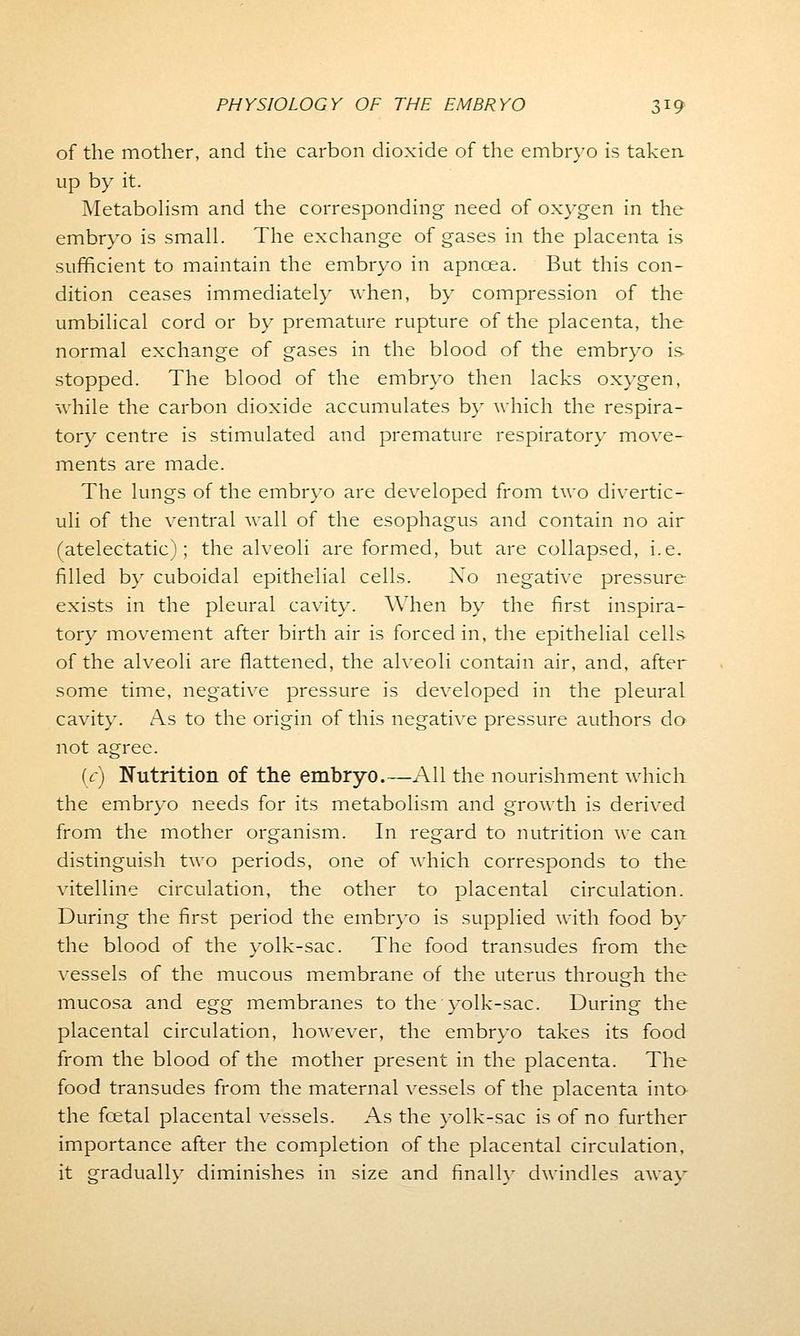 of the mother, and the carbon dioxide of the embryo is taken up by it. Metabolism and the corresponding need of oxygen in the embryo is small. The exchange of gases in the placenta is sufficient to maintain the embryo in apncea. But this con- dition ceases immediately when, by compression of the umbilical cord or by premature rupture of the placenta, the normal exchange of gases in the blood of the embryo is. stopped. The blood of the embryo then lacks oxygen, while the carbon dioxide accumulates by which the respira- tory centre is stimulated and premature respiratory move- ments are made. The lungs of the embryo are developed from two divertic- uli of the ventral Avail of the esophagus and contain no air (atelectatic); the alveoli are formed, but are collapsed, i.e. filled by cuboidal epithelial cells. Xo negative pressure- exists in the pleural cavity. When by the first inspira- tory movement after birth air is forced in, the epithelial cells of the alveoli are flattened, the alveoli contain air, and, after some time, negative pressure is developed in the pleural cavity. As to the origin of this negative pressure authors do not agree. (c) Nutrition of the embryo.—All the nourishment which the embryo needs for its metabolism and growth is derived from the mother organism. In regard to nutrition we can distinguish two periods, one of which corresponds to the vitelline circulation, the other to placental circulation. During the first period the embryo is supplied with food by the blood of the yolk-sac. The food transudes from the vessels of the mucous membrane of the uterus through the mucosa and egg membranes to the yolk-sac. During the placental circulation, however, the embryo takes its food from the blood of the mother present in the placenta. The food transudes from the maternal vessels of the placenta into the foetal placental vessels. As the yolk-sac is of no further importance after the completion of the placental circulation, it gradually diminishes in size and finally dwindles away