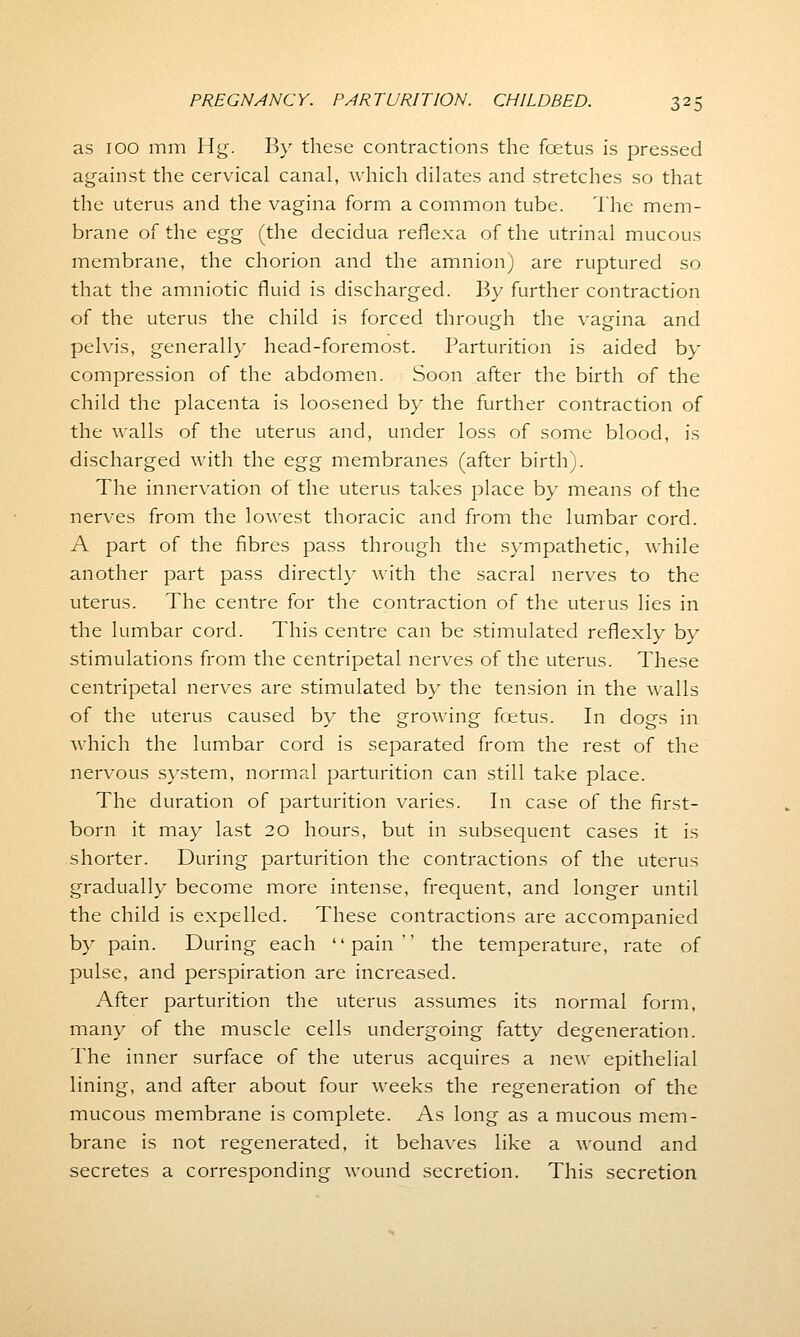 as 100 mm Hg. By these contractions the foetus is pressed against the cervical canal, which dilates and stretches so that the uterus and the vagina form a common tube. The mem- brane of the egg (the decidua reflexa of the utrinal mucous membrane, the chorion and the amnion) are ruptured so that the amniotic fluid is discharged. By further contraction of the uterus the child is forced through the vagina and pelvis, generally head-foremost. Parturition is aided by compression of the abdomen. Soon after the birth of the child the placenta is loosened by the further contraction of the walls of the uterus and, under loss of some blood, is discharged with the egg membranes (after birth;. The innervation of the uterus takes place by means of the nerves from the lowest thoracic and from the lumbar cord. A part of the fibres pass through the sympathetic, while another part pass directly with the sacral nerves to the uterus. The centre for the contraction of the uterus lies in the lumbar cord. This centre can be stimulated reflexly by stimulations from the centripetal nerves of the uterus. These centripetal nerves are stimulated by the tension in the walls of the uterus caused by the growing foetus. In dogs in which the lumbar cord is separated from the rest of the nervous system, normal parturition can still take place. The duration of parturition varies. In case of the first- born it may last 20 hours, but in subsequent cases it is shorter. During parturition the contractions of the uterus gradually become more intense, frequent, and longer until the child is expelled. These contractions are accompanied by pain. During each pain the temperature, rate of pulse, and perspiration are increased. After parturition the uterus assumes its normal form, many of the muscle cells undergoing fatty degeneration. The inner surface of the uterus acquires a new epithelial lining, and after about four weeks the regeneration of the mucous membrane is complete. As long as a mucous mem- brane is not regenerated, it behaves like a wound and secretes a corresponding wound secretion. This secretion
