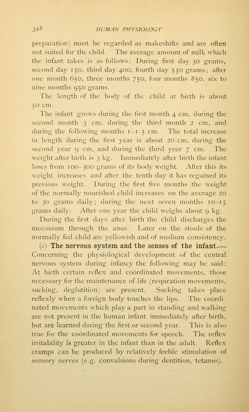 preparation) must be regarded as makeshifts and are often not suited for the child. The average amount of milk which the infant takes is as follows: During first da}- 30 grams, second day 150, third day 400, fourth da)- 550 grams; after one month 650, three months 750, four months 850, six to nine months 950 grams. The length of the body of the child at birth is about 50 cm. The infant grows during the first month 4 cm, during the second month 3 cm, during the third month 2 cm, and during the following months 1-1.5 cm. The total increase in length during the first year is about 20 cm, during the second year 9 cm, and during the third year 7 cm. The weight after birth is 3 kg. Immediately after birth the infant loses from 100-300 grams of its body weight. After this its weight increases and after the tenth da}' it has regained its previous weight. During the first five months the weight of the normally nourished child increases on the average 20 to 30 grams daily; during the next seven months 10-15 grams daily. After one year the child weighs about 9 kg. During the first days after birth the child discharges the meconium through the anus. Later on the stools of the normally fed child are yellowish and of medium consistency. (V) The nervous system and the senses of the infant.— Concerning the physiological development of the central nervous system during infancy the following maybe said: At birth certain reflex and coordinated movements, those necessary for the maintenance of life (respiration movements, sucking, deglutition) are present. Sucking takes place reflexly when a foreign body touches the lips. The coordi nated movements which play a part in standing and walking are not present in the human infant immediately after birth, but are learned during the first or second year. This is also true for the coordinated movements for speech. The reflex irritability is greater in the infant than in the adult. Reflex cramps can be produced by relatively feeble stimulation of sensor}- nerves (e.g. convulsions during dentition, tetanus).