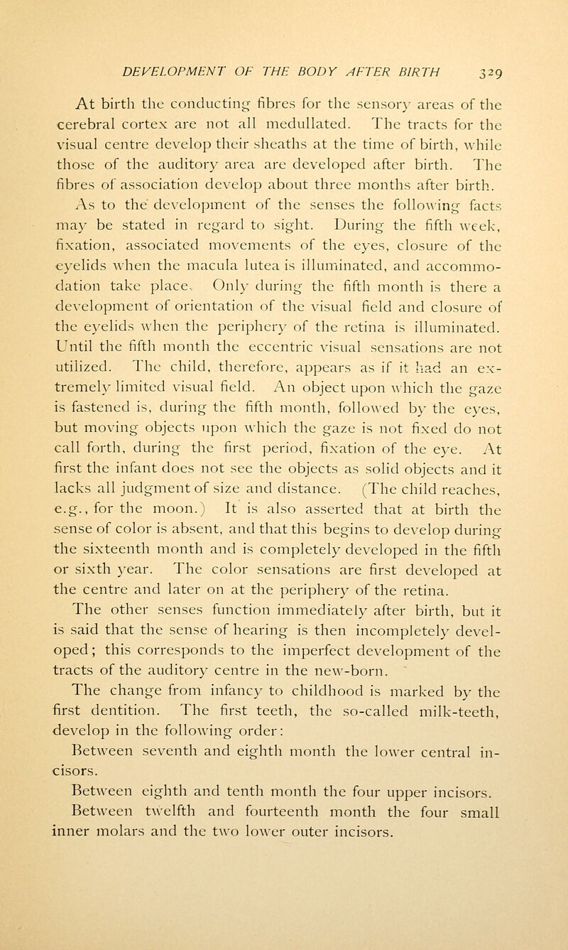 At birth the conducting fibres for the sensory areas of the cerebral cortex are not all medullated. The tracts for the visual centre develop their sheaths at the time of birth, while those of the auditory area are developed after birth. The fibres of association develop about three months after birth. As to the development of the senses the following facts may be stated in regard to sight. During the fifth week, fixation, associated movements of the eyes, closure of the eyelids when the macula lutea is illuminated, and accommo- dation take place. Only during the fifth month is there a development of orientation of the visual field and closure of the eyelids when the periphery of the retina is illuminated. Until the fifth month the eccentric visual sensations are not utilized. The child, therefore, appears as if it had an ex- tremely limited visual field. An object upon which the gaze is fastened is, during the fifth month, followed by the eyes, but moving objects upon which the gaze is not fixed do not call forth, during the first period, fixation of the eye. At first the infant does not see the objects as solid objects and it lacks all judgment of size and distance. (The child reaches, e.g., for the moon.) It is also asserted that at birth the sense of color is absent, and that this begins to develop during the sixteenth month and is completely developed in the fifth or sixth year. The color sensations are first developed at the centre and later on at the periphery of the retina. The other senses function immediately after birth, but it is said that the sense of hearing is then incompletely devel- oped ; this corresponds to the imperfect development of the tracts of the auditory centre in the new-born. The change from infancy to childhood is marked by the first dentition. The first teeth, the so-called milk-teeth, develop in the following order: Between seventh and eighth month the lower central in- cisors. Between eighth and tenth month the four upper incisors. Between twelfth and fourteenth month the four small inner molars and the two lower outer incisors.