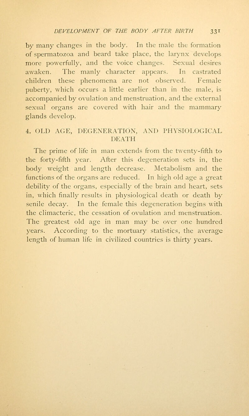by many changes in the body. In the male the formation of spermatozoa and beard take place, the larynx develops more powerfully, and the voice changes. Sexual desires awaken. The manly character appears. In castrated children these phenomena are not observed. Female puberty, which occurs a little earlier than in the male, is accompanied by ovulation and menstruation, and the external sexual organs are covered with hair and the mammary glands develop. 4. OLD AGE, DEGENERATION, AND PHYSIOLOGICAL DEATH The prime of life in man extends from the twenty-fifth to the forty-fifth year. After this degeneration sets in, the body weight and length decrease. Metabolism and the functions of the organs are reduced. In high old age a great debility of the organs, especially of the brain and heart, sets in, which finally results in physiological death or death by senile decay. In the female this degeneration begins with the climacteric, the cessation of ovulation and menstruation. The greatest old age in man may be over one hundred years. According to the mortuary statistics, the average length of human life in civilized countries is thirty years.