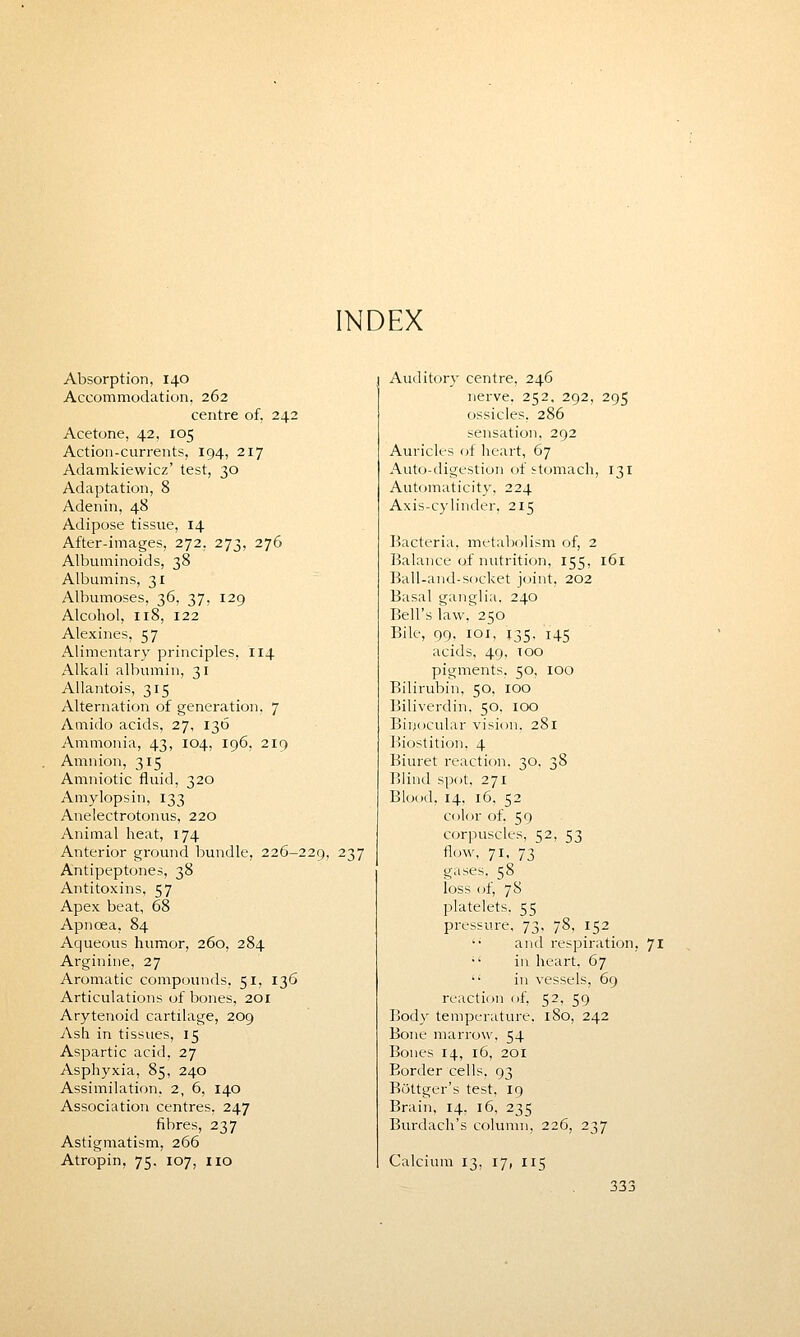 INDEX Absorption, 140 Accommodation, 262 centre of, 242 Acetone, 42, 105 Action-currents, 194, 217 Adamkiewicz' test, 30 Adaptation, 8 Adenin, 48 Adipose tissue, 14 After-images, 272. 273, 276 Albuminoids, 38 Albumins, 31 Albumoses, 36, 37, 129 Alcohol, 118, 122 Alexines, 57 Alimentary principles, 114 Alkali albumin, 31 Allantois, 315 Alternation of generation, 7 Amido acids, 27, 136 Ammonia, 43, 104, 196, 219 Amnion, 315 Amniotic fluid, 320 Amylopsin, 133 Anelectrotonus, 220 Animal heat, 174 Anterior ground bundle, 226-229, 237 Antipeptones, 38 Antitoxins. 57 Apex beat, 68 Apncea, 84 Aqueous humor, 260, 284 Arginine, 27 Aromatic compounds, 51, 136 Articulations of bones, 201 Arytenoid cartilage, 209 Ash in tissues, 15 Aspartic acid, 27 Asphyxia, 85, 240 Assimilation, 2, 6, 140 Association centres, 247 fibres, 237 Astigmatism, 266 Atropin, 75. 107, no Auditory centre, 246 nerve, 252, 292, 295 ossicles. 286 sensation, 292 Auricles of heart, 67 Auto-digestion of stomach, 131 Automaticity, 224 Axis-cylinder, 215 Bacteria, metabolism of, 2 Balance of nutrition, 155, 161 Ball-and-socket joint, 202 Basal ganglia. 240 Bell's law. 250 Bile, 99. 101, 135. 145 acids, 49, too pigments. 50, 100 Bilirubin, 50, 100 Biliverdin, 50. 100 Binocular vision. 281 Biostition, 4 Biuret reaction. 30. 38 Blind spot. 271 Blood, 14, 16. 52 color of. 59 corpuscles, 52, 53 flow, 71, 73 gases, 58 loss of, 78 platelets. 55 pressure, 73, 78, 152 and respiration, 71  in heart, 67  in vessels, 69 reaction of, 52, 59 Body temperature, 180, 242 Bone marrow. 54 Bones 14, 16, 201 Border cells. 93 Bottger's test, 19 Brain, 14, 16, 235 Burdach's column, 226, 237 Calcium 13, 17, 115