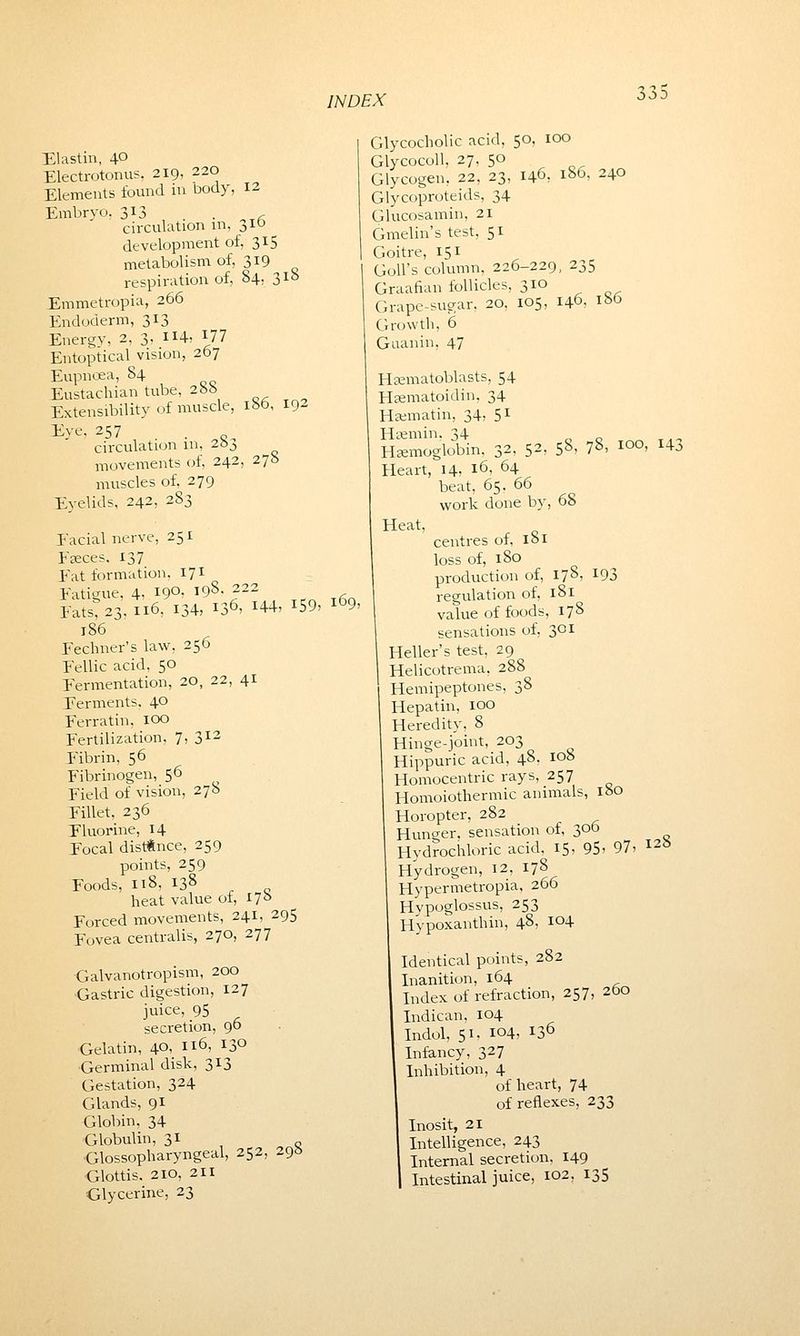 Elastin, 4° Electrotonus, 219, 220 Elements found in body, 12 Embryo, 313 . <- circulation in, 310 development of, 315 metabolism of, 319 respiration of, 84, 31b Emmetropia, 266 Endoderm, 313 Energy, 2, 3- H4 F77 Entoptical vision, 267 Eupncea, 84 Eustachian tube, 288 Extensibility of muscle, 180, 192 Eye, 257 . „ circulation in, 2&j movements of, 242, 278 muscles of. 279 Eyelids, 242, 283 Facial nerve, 251 Fseces. 137 Fat formation. 171 Fatigue, 4, 19°: 198-222 Fats, 23,116, 134, 136, 144, 159. 169, 186 Fechner's law. 256 Fellic acid. 50 Fermentation, 20, 22, 41 Ferments, 40 Ferratin, 100 Fertilization, 7, 312 Fibrin, 56 Fibrinogen, 56 Field of vision, 278 Fillet, 236 Fluorine, 14 Focal distance, 259 points, 259 Foods, 118, 138 heat value of, 170 Forced movements, 241, 295 Fovea centralis, 270, 277 Galvanotropism, 200 Gastric digestion, 127 juice, 95 secretion, 96 Gelatin, 40, 116, I3° •Germinal disk, 313 Gestation, 324 Glands, 91 Globin, 34 Globulin, 31 Glossopharyngeal, 252, 295 Glottis. 210, 2H Glycerine, 23 Glycocholic acid, 50, 100 Glycocoll, 27. 50 Glycogen, 22, 23, 146, 186, 240 Glycoproteids, 34 Glucosamin, 21 Gmelin's test, 51 Goitre, 151 Goll's column, 226-229, 235 Graafian follicles, 310 Grape-sugar. 20. 105, 146- 186 Growth, 6 Guanin, 47 Hsematoblasts, 54 Hsematoidin, 34 Hsematin, 34- 51 Hsemin, 34 Haemoglobin, 32, 52. Heart, 14, 16, 64 beat, 65. 66 work done by Heat, 58, 78, 100, 143 68 centres of, 181 loss of, 180 production of, 178, 193 regulation of, 181 value of foods, 178 sensations of, 301 Heller's test, 29 Helicotrema, 288 Hemipeptones, 38 Hepatin, 100 Heredity, 8 Hinge-joint, 203 Hippuric acid, 48. 108 Homocentric rays, 257 Homoiothermic animals, 180 Horopter, 282 Hunger, sensation of, 306 Hydrochloric acid. 15, 95> 97, I2b Hydrogen, 12, 178 Hypermetropia, 266 Hypoglossals, 253 Hypoxanthin, 48, i°4 Identical points, 282 Inanition, 164 Index of refraction, 257 Indican, 104 Indol, 51. 104, I36 Infancy, 327 Inhibition, 4 of heart, 74 of reflexes, 233 Inosit, 21 Intelligence, 243 Internal secretion. 149 Intestinal juice, 102, 135 260