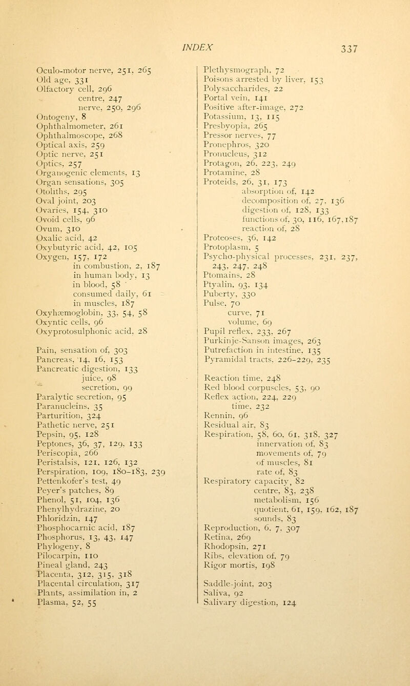 Oculo-motor nerve, 251. 265 Old age, 331 Olfactory cell, 296 centre, 247 nerve. 250, 296 Ontogeny, 8 Ophthalmometer, 261 Ophthalmoscope, 268 Optical axis. 259 Optic nerve, 251 Optics. 257 Organogenic elements. 13 Organ sensations, 305 Otoliths. 295 Oval joint, 203 Ovaries, 154, 310 Ovoid cells, 96 Ovum. 310 Oxalic acid, 42 Oxybutyric acid, 42, 105 Oxygen. 157, 172 in combustion. 2. 187 in human body, 13 in blood. 58 consumed daily, 61 in muscles. 187 Oxyhemoglobin, 33, 54, 58 Oxyntic cells, 96 Oxyprotosulphonic acid, 28 Pain, sensation of, 303 Pancreas, 14, 16, 153 Pancreatic digestion, 133 juice, 98 secretion, 99 Paralytic secretion, 95 Paranucleins. 35 Parturition, 324 Pathetic nerve, 251 Pepsin, 95, 128 Peptones, 36, 37, 129. 133 Periscopia, 266 Peristalsis, 121. 126, 132 Perspiration, 109. 180-183, 239 Pettenkofer's test, 49 Peyer's patches. 89 Phenol, 51, 104. 136 Phenvlhydrazine, 20 Phloridzin. 147 Phosphocarnic acid, 187 Phosphorus. 13, 43, 147 Phylogeny. 8 Pilocarpin. no Pineal gland. 243 Placenta, 312, 315. 318 Placental circulation, 317 Plants, assimilation in, 2 Plasma. 52, 55 Plethysmograph. 72 Poisons arrested by liver, 153 Polysaccharides, 22 Portal vein. 141 Positive after-image. 272 Potassium. 13. 115 Presbyopia, 265 Pressor nerves, 77 Pronephros, 320 Pronucleus, 312 Protagon, 26. 223. 249 Protamine. 28 Proteids. 26. 31. 173 absorption of. 142 decomposition of, 27. 136 digestion of, 128, 133 functions of, 30, 116. 167.187 reaction of, 28 Proteoses. 36. 142 Protoplasm. 5 Psycho-physical processes. 231, 237, 243. 247. 248 Ptomains, 28 Ptyalin. 93. 134 Puberty, 330 Pulse. 70 curve. 71 volume, 69 Pupil reflex. 233, 267 Purkinje-Sanson images, 263 Putrefaction in intestine. 135 Pyramidal tracts. 226-229. 235 Reaction time. 248 Red blood corpuscles, 53, 90 Reflex action. 224, 229 time. 232 Rennin. 96 Residual air. S3 Respiration. 58. 60. 61. 318. 327 innervation of. S3 movements of. 79 of muscles, 81 rate of, 83 Respiratory capacity, 82 centre, 83, 238 metabolism. 156 quotient. 61, 159. 162, 187 sounds. 83 Reproduction, 6. 7. 307 Retina. 269 Rhodopsin. 271 Ribs, elevation of. 79 Rigor mortis, 198 Saddle-joint. 203 Saliva, 92 Salivary digestion, 124