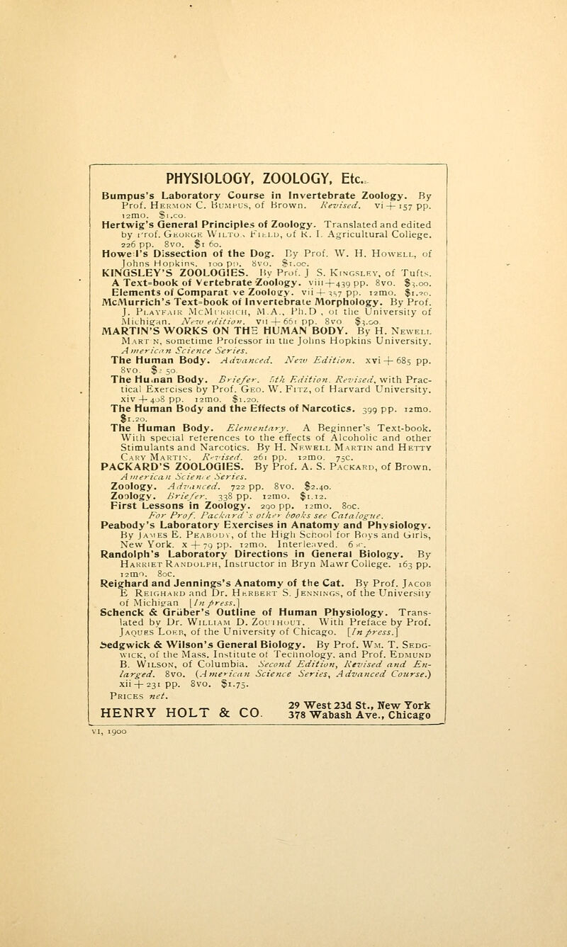 PHYSIOLOGY, ZOOLOGY, Etc. Bumpus's Laboratory Course in Invertebrate Zoology. By Prof. Hermon C. Bumpus, of Brown. Revised. vi + 157 pp. I2IDO. Sl.CO. Hertwig's General Principles of Zoology. Translated and edited by rrof. Geokgf. Wilto.> Field, of K. I. Agricultural College. 226 pp. 8vo. $1 60. Howe I's Dissection of the Dog. By Prof. W. H. Howell, of Johns Hopkins. 700 pi>. 8vo. $1.00. KINGSLEY'S ZOOLOGIES. By Prof. J S. Kingsley, of Tufts. A Text=book of Vertebrate Zoology. viii-j-43g pp. 8vo. $^.00. Elements of Comparat ve Zoology. vii + ^s7PP- «mo. $i.?o. McMurrich's Text=book of Invertebrate Morphology. By Prof. J. Pi.AYFAiK McMi'kkich, M.A., Ph.D , ot the University of Michigan. New edition. vil + 66tpp. 8vo $^.oo. MARTIN'S WORKS ON THE HUMAN BODY. By H. Newell Mart n, sometime Professor in the Johns Hopkins University. American Science Series. The Human Body. Advanced. New Edition, xvi-f-685 pp. 8vo. $2 50. The Hunan Body. Briefer. f,th Edition. Revised, with Prac- tical Exercises by Prof. Geo. W. Fitz, of Harvard University, xiv 4- 408 pp. i2mo. $1.20. The Human Body and the Effects of Narcotics. 399 pp. 12010. $1.20. The Human Body. Elementary. A Beginner's Text-book. Willi special references to the effects of Alcoholic and other Stimulants and Narcotics. By H. Newell Martin and Hetty Cary Marti\\ Revised. 26r pp. umo. 75c. PACKARD'S ZOOLOGIES. By Prof. A. S. Packard, of Brown. American Science Series. Zoology. Advanced. 722 pp. 8vo. $2.40. Zoology. Briefer. 338 pp. 12010. $1.12. First Lessons in Zoology. 290 pp. i2mo. 80c. For Prof. Packard's ot/ie> books see Catalogue. Peabody's Laboratory Exercises in Anatomy and Physiology. By James E. Peabouv, of the High School for Boys and Girls, New York, x -f- 79 pp. 121110. Interlenved. 6 ■<'. Randolph's Laboratory Directions in General Biology. By Harriet Randolph, Instructor in Bryn Mawr College. 163 pp. 12010. 80c. Reighard and Jennings's Anatomy of the Cat. By Prof. Jacob E Reighard and Dr. Hkrbert S. Jennings, of the University of Michigan \ln f>ress.~\ Schenck & Griiber's Outline of Human Physiology. Trans- lated by Dr. William D. Zou'Ihout. With Preface by Prof. Jaques Loeb, of the University of Chicago. [Inpress.] Sedgwick & Wilson's General Biology. By Prof. W.m. T. Sedg- wick, of the Mass. Institute ot Technology, and Prof. Edmund B. Wilson, of Columbia. Second Edition, Revised and En- larged. 8vo. {American Science Series, Advanced Course.) xii + 23ipp. 8vo. $1.75. Prices net. „„,*„„ TT_T _ „ __ 29 West 23d St., New York HENRY HOL 1 & CO. 378 Wabash Ave., Chicago