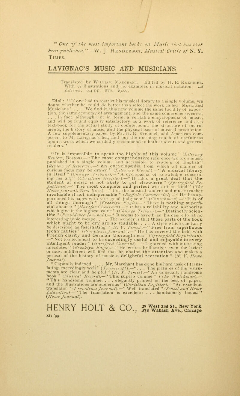  One of the most important books on Music that has ever been published.—W. J. Henderson, Musical Critic of N. Y. Times. LAVIGNAC'S MUSIC AND MUSICIANS Translated by William Marchant. Edited by H. E. Krehbiel. With 04 illustrations and 510 examples in musical nutation, zd Edition. 304 pp. 8vo. $j.oo. Dial : If one had to restrict his musical library to a single volume, we doubt whether he could do better than select the work called'Music and Musicians ' . . . We find in this new volume the same lucidity of exposi- tion, the same economy of arrangement, and the same comprehensiveness, ... in fact, although not in form, a veritable encyclopaedia of music, and will be found equally satisfactory as a work of reterence and as a text-book for the actual stmly of counterpoint, the structuie of instru- ments, the history of music, and the physical basis of musical production. A few supplementary pages, by Mr. H.'E. Krehbiel, add American com- posers to M. Lavignac's list, and put the finishing touch of usefulness upon a work which we cordially recommend to both students and general readers. It is impossible to speak too highly of this volume {Literary Review, Boston)—The most comprehensive reference-work on music published in a single volume and accessible to rtaders o! English (Review of Reviews'.—An encyclopaedia from v\hich all manner of curious facts may be drawn (Literary World).— A musical library in itself (Chicago Tribune). — A cyclopaedia of knowledge concern- ing his ait (Christian Register).—It adds a great deal that the student of music is not likely to get elsewhere (Springfield Re- publican).—The most complete and perfect work of p.s kind (The Home Journal. New York) — Fur the musical student and music teacher invaluable if not indispensable  (Buffalo Commercial).— He has ap- portioned Ins pages with rare good judgment (Ckvr-chman) — It is of all things thorough  (Brooklyn Eagle's.—There is nothing superfi- cial about it  (Hartford Couranf) —'' it has a reliability and authority which give it the highest value  (Chicago T? ibun,).— Distinctly scien- tific  (Providence Journal).— It seems to have b'-en his desire to let no interesting topic escape. . . . The wonder is that those parts of the book which ought to be dry are so readable. ... A style which can fairly be described as fascinating  [At. Y. Times).-— Free from superfluous technicalities (BrtvidenceJournal).— He has covered the field with French clarity and German thoroughness (SpringfieldRepublican). — Not too technical to be exceedingly useful and enjoyable to every intelligent reader  (Hartford Countnt)—'' Lightened with interesting anecdotes (Brooklyn Eagle).— He writes brilliantly : even the laziest or most indifferent will find that he chains the attention and makes a perusal of the history of music a delightful recreation  (N. Y. Home Journal).  Capitally indexed. . . . Mr. Marchant has done his hard task of trans- lating exceedingly well  (Transcript).—. . . The pictures of the instru- ments are clear and helpful  (M. Y. Times).—An unusually handsome book {Musical Record).—This superb volume ('///<• Watchman).— This handsome volume, . . . elegantly printed on the best of p«per, and the illustrations are numerous (Christian Register). — An excellent translator  (Providence Journal).— Well translated  (School and Home Education) —The translation is excellent; . . . handsomely bound (Home Jou rnal). HFNRY HOI T & CCi 29West23dst-NewYork nClMIXI nULI CX V^W.; 378 Wabash Ave., Chicago xii '99