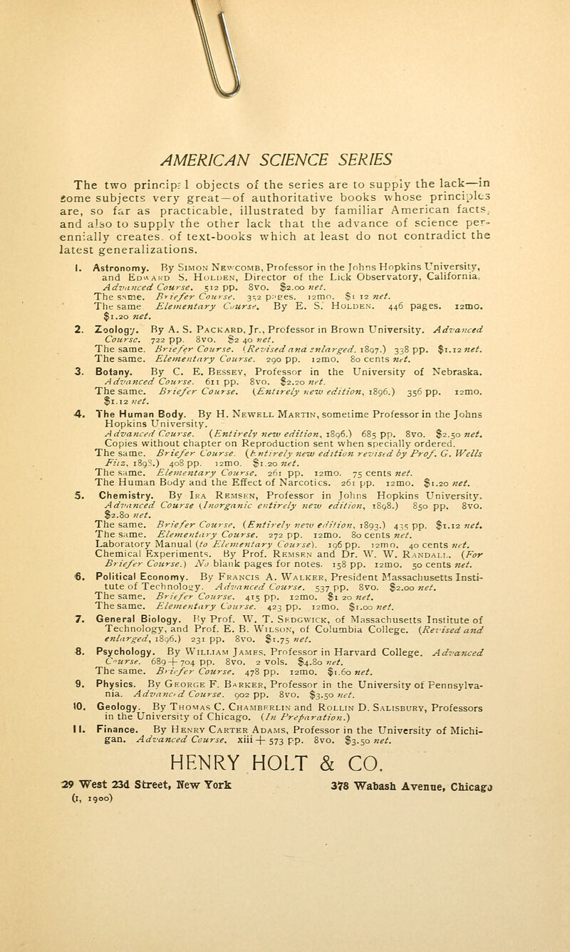 AMERICAN SCIENCE SERIES The two princip; 1 objects of the series are to supply the lack—in Some subjects very great —of authoritative books whose principles are, so far as practicable, illustrated by familiar American facts, and also to supply the other lack that the advance of science per- ennially creates, of text-books which at least do not contradict the latest generalizations. 1. Astronomy. Ry Simon Nevxomb, Professor in the Johns Hopkins University, and Ed*akd S. Holden, Director of the Lick Observatory, California, Advanced Course. 512 pp. 8vo. $2.00 net. The s.ime. Briefer Course. 3^2 p;'ees. 121110. $1 12 net. The same Elementary Course. By E. S. Holden. 446 pages. 121110. $1.20 net. 2. Zoology. Ry A. S. Packard, Jr., Professor in Brown University. Advanced Course. 722 pp. 8vo. $2 40 net. The same. Briefer Course. (Revised and enlarged. 1897.) 338 pp. %\.\inet. The same. Elementary Course. 290 pp. i2mo. 80 cents net. 3. Botany. By C. E. Bessey, Professor in the University of Nebraska. Advanced Course. 611 pp. 8vo. $2.20 net. The same. Briefer Course. (Entirely new edition. 1896.) 356 pp. i2mo. $1.12 net. 4. The Human Body. By H. Newell Martin, sometime Professor in the Johns Hopkins University. Advanced Course. (Entirely new edition, 1896.) 685 pp. 8vo. S2.50 net. Copies without chapter on Reproduction sent when specially ordered. The same. Briefer Course. (Entirely new edition revised by Prof. G. Wells Fiiz, 189S.) 408 pp. i2mo. §\.ionet. The same. Elementary Course. 261 pp. i2mo. 75 cents net. The Human Body and the Effect of Narcotics. 261 pp. i2mo. $1.20 net. 5. Chemistry. By Ira Remsen, Professor in Johns Hopkins University, Advanced Course (Inorganic entirely new edition, 1898.) 850 pp. 8vo. $2.80 net. The same. Briefer Course. (Entirely new edition, 1893.) 435 pp. $1.12 net. The same. Elementary Course. 272 pp. 121110. 80 cents net. Laboratory Manual (to Ele7nentary Course). 196 pp. i2mo. 40 cents net. Chemical Experiments. By Prof. Remsen and Dr. W. W. Randall. (For Briefer Course.) No blank pages for notes. 158 pp. umo. 50 cents net. ■6. Political Economy. By Francis A. Walker, President Massachusetts Insti- tute of Technolouy. Advanced Course. 537 pp. 8vo. $2.00 net. The same. Briefer Course. 415 pp. nmo, $1 20 net. The same. Elementary Course. 423 pp. i2mo. $1.00 net. 7. General Biology. Ry Prof. W. T. Sedgwick, of Massachusetts Institute of Technology, and Prof. E. B. Wilson, of Columbia College. (Revised and enlarged, 1896.) 231 pp. 8vo. $1.75 net. 8. Psychology. By William James. Professor in Harvard College. Advanced Course. 689+704 pp. 8vo. 2 vols. $4.80 net. The same. B>lifer Course. 478 pp. 121110. $1.60 net. 9. Physics. By George F. Barker, Professor in the University of Pennsylva- nia. Advanci d Course. 902 pp. 8vo. $3.50 net. tO. Geology. By Thomas C. Chamberlin and Rollin D. Salisbury, Professors in the University of Chicago. (In Preparation.) II. Finance. By Henry Carter Adams, Professor in the University of Michi- gan. Advanced Course, xiii —(— 573 pp. 8vo. S3.50 net. HENRY HOLT & CO. 29 West 23d Street, New York 378 Wabash Avenue, Cbicagj (i, 1900)