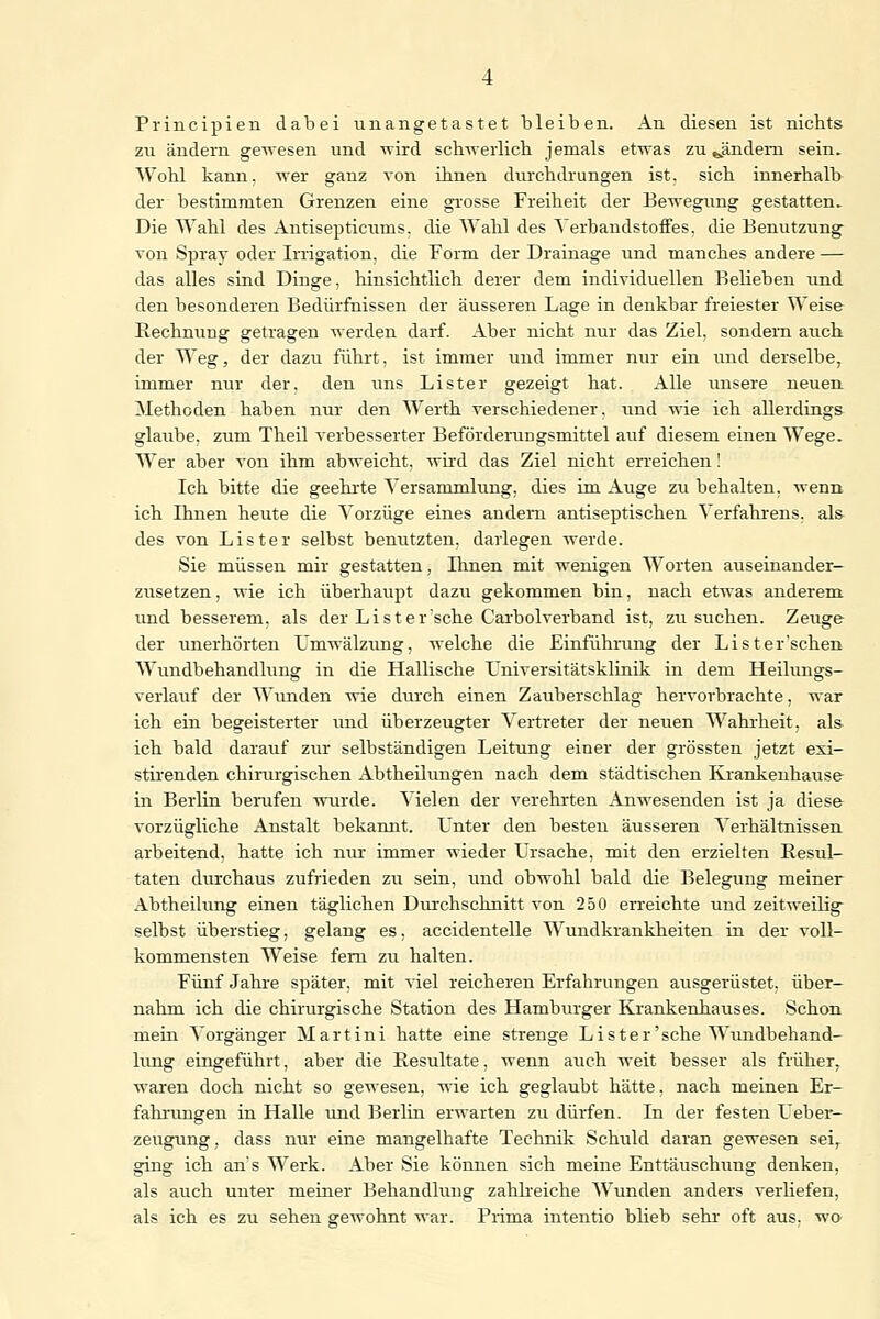 Principien dabei unangetastet bleiben. An diesen ist nichts zu ändern gewesen und wird schwerlich jemals etwas zu ^ändern sein. Wohl kann, wer ganz von ihnen durchdrungen ist. sich innerhalb der bestimmten Grenzen eine grosse Freiheit der Bewegung gestatten. Die Wahl des Antisepticums. die Wahl des Verbandstoffes, die Benutzung von Spray oder Irrigation, die Form der Drainage und manches andere — das alles sind Dinge, hinsichtlich derer dem individuellen Belieben und den besonderen Bedürfnissen der äusseren Lage in denkbar freiester Weise Rechnung getragen werden darf. Aber nicht nur das Ziel, sondern auch der Weg, der dazu führt, ist immer und immer nur ein und derselbe, immer nur der. den uns Lister gezeigt hat. Alle unsere neuen Methoden haben nur den Werth verschiedener, und wie ich allerdings glaube, zum Theil verbesserter Beförderungsmittel auf diesem einen Wege. Wer aber von ihm abweicht, wird das Ziel nicht erreichen! Ich bitte die geehrte Versammlung, dies im Auge zu behalten, wenn ich Ihnen heute die Vorzüge eines andern antiseptischen Verfahrens, als des von Lister selbst benutzten, darlegen werde. Sie müssen mir gestatten, Ihnen mit wenigen Worten auseinander- zusetzen, wie ich überhaupt dazu gekommen bin, nach etwas anderem und besserem, als der L i s t e r sehe Carbolverband ist, zu suchen. Zeuge der unerhörten Umwälzung, welche die Einführung der Li st einsehen Wundbehandlung in die Hallische Universitätsklinik in dem Heilungs- verlauf der Wunden wie durch einen Zauberschlag hervorbrachte, war ich ein begeisterter imd überzeugter Vertreter der neuen Wahrheit, als ich bald darauf zur selbständigen Leitung einer der grössten jetzt exi- stirenden chirurgischen Abtheilungen nach dem städtischen Krankenhause in Berlin berufen wurde. Vielen der verehrten Anwesenden ist ja diese vorzügliche Anstalt bekannt. Unter den besten äusseren Verhältnissen arbeitend, hatte ich nur immer wieder Ursache, mit den erzielten Resul- taten durchaus zufrieden zu sein, und obwohl bald die Belegung meiner Abtheilung einen täglichen Durchschnitt von 250 erreichte und zeitweilig selbst überstieg, gelang es, accidentelle Wundkrankheiten in der voll- kommensten Weise fern zu halten. Fünf Jahre später, mit viel reicheren Erfahrungen ausgerüstet, über- nahm ich die chirurgische Station des Hamburger Krankenhauses. Schon mein Vorgänger Martini hatte eine strenge Lister'sehe Wundbehand- lung eingeführt, aber die Resultate, wenn auch weit besser als früher, waren doch nicht so gewesen, wie ich geglaubt hätte, nach meinen Er- fahrungen in Halle und Berlin erwarten zu dürfen. In der festen Ueber- zeugung, dass nur eine mangelhafte Technik Schuld daran gewesen seir ging ich ans Werk. Aber Sie können sich meine Enttäuschung denken, als auch unter meiner Behandlung zahlreiche Wunden anders verliefen, als ich es zu sehen gewohnt war. Prima intentio blieb sehr oft aus. wo