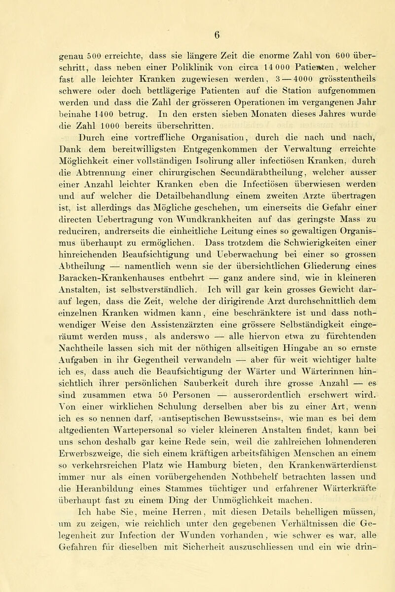 genau 500 erreichte, dass sie längere Zeit die enorme Zahl von 600 über- schritt, dass neben einer Poliklinik von circa 14 000 Patie»ten, welcher fast alle leichter Kranken zugewiesen werden, 3 — 4000 grösstenteils schwere oder doch bettlägerige Patienten auf die Station aufgenommen werden und dass die Zahl der grösseren Operationen im vergangenen Jahr beinahe 1400 betrug. In den ersten sieben Monaten dieses Jahres wurde die Zahl 1000 bereits überschritten. Durch eine vortreffliche Organisation, durch die nach und nach, Dank dem bereitwilligsten Entgegenkommen der Verwaltung erreichte Möglichkeit einer vollständigen Isolirung aller infectiösen Kranken, durch die Abtrennung einer chirurgischen Secundärabtheiluug, welcher ausser einer Anzahl leichter Kranken eben die Infectiösen überwiesen werden und auf welcher die Detailbehandlung einem zweiten Arzte übertragen ist, ist allerdings das Mögliche geschehen, um einerseits die Gefahr einer directen Uebertragung von Wundkrankheiten auf das geringste Mass zu reduciren, andrerseits die einheitliche Leitung eines so gewaltigen Organis- mus überhaupt zu ermöglichen. Dass trotzdem die Schwierigkeiten einer hinreichenden Beaufsichtigung und Ueberwachung bei einer so grossen Abtheilung — namentlich wenn sie der übersichtlichen Gliederung eines Baracken-Krankenhauses entbehrt — ganz andere sind, wie in kleineren Anstalten, ist selbstverständlich. Ich will gar kein grosses Gewicht dar- auf legen, dass die Zeit, welche der dirigirende Arzt durchschnittlich dem einzelnen Kranken widmen kann, eine beschränktere ist und dass noth- wendiger Weise den Assistenzärzten eine grössere Selbständigkeit einge- räumt werden muss, als anderswo — alle hiervon etwa zu fürchtenden Nachtheile lassen sich mit der nöthigen allseitigen Hingabe an so ernste Aufgaben in ihr Gegentheil verwandeln —■ aber für weit wichtiger halte ich es, dass auch die Beaufsichtigung der Wärter und Wärterinnen hin- sichtlich ihrer persönlichen Sauberkeit durch ihre grosse Anzahl — es sind zusammen etwa 50 Personen — ausserordentlich erschwert wird. Von einer wirklichen Schulung derselben aber bis zu einer Art, wenn ich es so nennen darf, »antiseptischen Bewusstseins«, wie man es bei dem altgedienten Wartepersonal so vieler kleineren Anstalten findet, kann bei uns schon deshalb gar keine Rede sein, weil die zahlreichen lohnenderen Erwerbszweige, die sich einem kräftigen arbeitsfähigen Menschen an einem so verkehrsreichen Platz wie Hamburg bieten, den Krankenwärterdienst immer nur als einen vorübergehenden Nothbehelf betrachten lassen und die Heranbildung eines Stammes tüchtiger und erfahrener Wärterkräfte überhaupt fast zu einem Ding der Unmöglichkeit machen. Ich habe Sie, meine Herren, mit diesen Details behelligen müssen, um zu zeigen, wie reichlich unter den gegebenen Verhältnissen die Ge- legenheit zur Infection der Wunden vorhanden, wie schwer es war, alle Gefahren für dieselben mit Sicherheit auszuschliessen und ein wie drin-