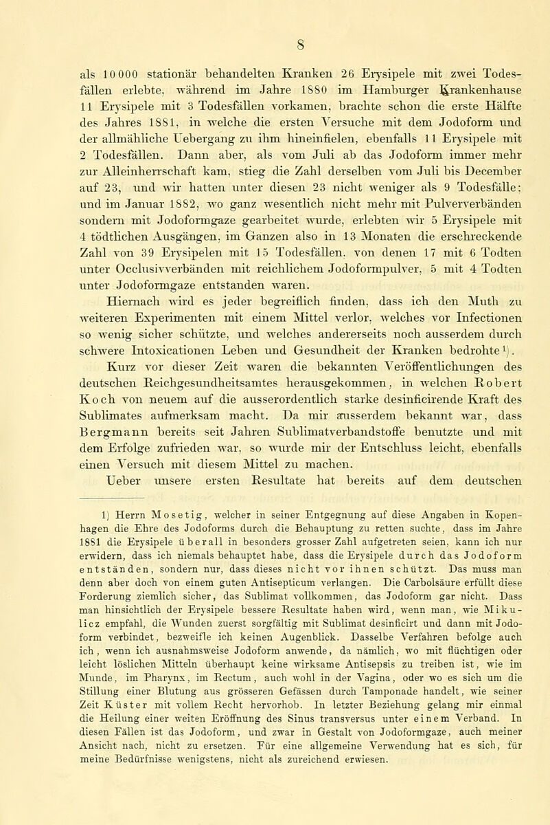 fällen erlebte, während im Jahre 1S80 im Hamburger Krankenhause 11 Erysipele mit 3 Todesfällen vorkamen, brachte schon die erste Hälfte des Jahres 1881, in welche die ersten Versuche mit dem Jodoform und der allmähliche Uebergang zu ihm hineinfielen, ebenfalls 11 Erysipele mit 2 Todesfällen. Dann aber, als vom Juli ab das Jodoform immer mehr zur Alleinherrschaft kam, stieg die Zahl derselben vom Juli bis December auf 23, und wir hatten unter diesen 23 nicht weniger als 9 Todesfälle: und im Januar 1882, wo ganz wesentlich nicht mehr mit Pulververbänden sondern mit Jodoformgaze gearbeitet wurde, erlebten wir 5 Erysipele mit 4 tödtlichen Ausgängen, im Ganzen also in 13 Monaten die erschreckende Zahl von 39 Erysipelen mit 15 Todesfällen, von denen 17 mit 6 Todten unter Occlusivverbänden mit reichlichem Jodoformpulver, 5 mit 4 Todten unter Jodoformgaze entstanden waren. Hiernach wird es jeder begreiflich finden, dass ich den Muth zu weiteren Experimenten mit einem Mittel verlor, welches vor Infectionen so wenig sicher schützte, und welches andererseits noch ausserdem durch schwere Intoxicationen Leben und Gesundheit der Kranken bedrohte1). Kurz vor dieser Zeit waren die bekannten Veröffentlichungen des deutschen Reichgesundheitsamtes herausgekommen, in welchen Robert Koch von neuem auf die ausserordentlich starke desinficirende Kraft des Sublimates aufmerksam macht. Da mir ausserdem bekannt war, dass Bergmann bereits seit Jahren Sublimatverbandstoffe benutzte und mit dem Erfolge zufrieden war, so wurde mir der Entschluss leicht, ebenfalls einen Versuch mit diesem Mittel zu machen. Heber unsere ersten Resultate hat bereits auf dem deutschen 1) Herrn Mo setig, 'welcher in seiner Entgegnung auf diese Angaben in Kopen- hagen die Ehre des Jodoforms durch die Behauptung zu retten suchte, dass im Jahre 18S1 die Erysipele überall in besonders grosser Zahl aufgetreten seien, kann ich nur erwidern, dass ich niemals behauptet habe, dass die Erysipele durch das Jodoform entständen, sondern nur, dass dieses nicht vor ihnen schützt. Das muss man denn aber doch von einem guten Antisepticum verlangen. Die Carbolsäure erfüllt diese Forderung ziemlich sicher, das Sublimat vollkommen, das Jodoform gar nicht. Dass man hinsichtlich der Erysipele bessere Resultate haben wird, wenn man, wie Miku- licz empfahl, die TVunden zuerst sorgfältig mit Sublimat desinficirt und dann mit Jodo- form verbindet, bezweifle ich keinen Augenblick. Dasselbe Verfahren befolge auch ich , wenn ich ausnahmsweise Jodoform anwende, da nämlich, wo mit flüchtigen oder leicht löslichen Mitteln überhaupt keine wirksame Antisepsis zu treiben ist, wie im Munde, im Pharynx, im Rectum, auch wohl in der Vagina, oder wo es sich um die Stillung einer Blutung aus grösseren Gefässen durch Tamponade handelt, wie seiner Zeit Küster mit vollem Recht hervorhob. In letzter Beziehung gelang mir einmal die Heilung einer weiten Eröffnung des Sinus transversus unter einem Verband. In diesen Fällen ist das Jodoform, und zwar in Gestalt von Jodoformgaze, auch meiner Ansicht nach, nicht zu ersetzen. Für eine allgemeine Verwendung hat es sich, für meine Bedürfnisse wenigstens, nicht als zureichend erwiesen.