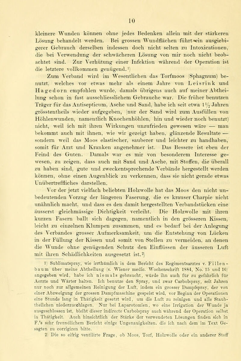 kleinere Wunden können ohne jedes Bedenken allein mit der stärkeren Lösung behandelt werden. Bei grossen Wundflächen fuhrt «ein ausgiebi- gerer Gebrauch derselben indessen doch nicht selten zu Intoxicatiouen, die bei Verwendung der schwächeren Lösung von mir noch nicht beob- achtet sind. Zur Verhütung einer Infektion während der Operation ist die letztere vollkommen genügend.') Zum Verband wird im AVesentlichen das Torfmoos Sphagnum) be- nutzt, welches vor etwas mehr als einem Jahre von Leisrink und Hagedorn empfohlen wurde, damals übrigens auch auf meiner Abthei- lung schon in fast ausschliesslichem Gebrauche war. Die früher benutzen Träger für das Antisepticum, Asche und Sand, habe ich seit etwa 1V2 Jahren grösstenteils wieder aufgegeben, (nur der Sand wird zum Ausfüllen von Höhlenwunden, namentlich Knochenhöhlen, hin und wieder noch benutzt) nicht, weil ich mit ihren Wirkungen unzufrieden gewesen wäre — man bekommt auch mit ihnen, wie wir gezeigt haben, glänzende Resultate — sondern weil das Moos elastischer, sauberer und leichter zu handhaben, somit für Arzt und Kranken angenehmer ist. Das Bessere ist eben der Feind des Guten. Damals war es mir von besonderem Interesse ge- wesen, zu zeigen, dass auch mit Sand und Asche, mit Stoffen, die überall zu haben sind, gute und zweckentsprechende Verbände hergestellt werden können, ohne einen Augenblick zu verkennen, dass sie nicht gerade etwas Unübertreffliches darstellen. Vor der jetzt vielfach beliebten Holzwolle hat das Moos den nicht un- bedeutenden Vorzug der längeren Faserung, die es krauser Charpie nicht unähnlich macht, und dass es den damit hergestellten Verbandstücken eine äusserst gleichmässige Dichtigkeit verleiht. Die Holzwolle mit ihren kurzen Fasern ballt sich dagegen, namentlich in den grösseren Kissen, leicht zu einzelnen Klumpen zusammen, und es bedarf bei der Anlegung des Verbandes grosser Aufmerksamkeit, um die Entstehung von Lücken in der Füllung der Kissen und somit von Stellen zu vermeiden, an denen die Wunde ohne genügenden Schutz den Einflüssen der äusseren Luft mit ihren Schädlichkeiten ausgesetzt ist.2) 1) Sublimatspray, wie irrthümlieh in dem Bericht des Regimentsarztes v. Fillen- baum über meine Abtheilung (s. Wiener medic. Wochenschrift 1SS4, No. 15 und 16) angegeben wird, habe ich niemals gebraucht, würde ihn auch für zu gefährlich für Aerzte und Wärter halten. Ich benutze den Spray, und zwar Carbolspray, seit Jahren nur noch zur allgemeinen Reinigung der Luft, indem ein grosser Dampfspray, der von einer Abzweigung der grossen Dampfmaschine gespeist wird, vor Beginn der Operationen eine Stunde lang in Thätigkeit gesetzt wird, um die Luft zu reinigen und alle Staub- theilchen niederzuschlagen. -Cur bei Laparotomien, wo eine Irrigation der Wunde ja ausgeschlossen ist, bleibt dieser indirecte Carbolspray auch während der Operation selbst in Thätigkeit. Auch hinsichtlich der Stärke der verwendeten Lösungen finden sich in F.'s sehr freundlichem Bericht einige Ungenauigkeiten. die ich nach dem im Text Ge- sagten zu corrigiren bitte. 2) Die so eifrig ventilirte Frage, ob Moos, Torf, Holzwolle oder ein anderer Stoff