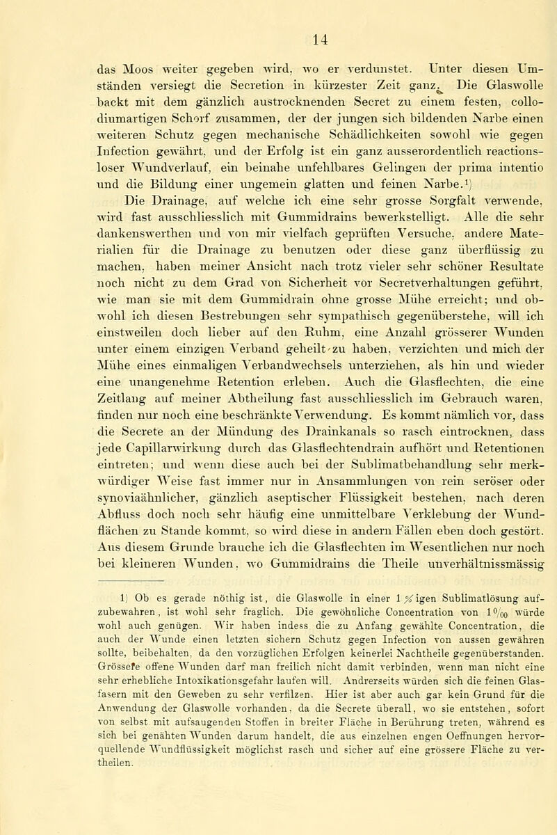 das Moos weiter gegeben wird, wo er verdunstet. Unter diesen Um- ständen versiegt die Secretion in kürzester Zeit ganz. Die Glaswolle backt mit dem gänzlich austrocknenden Secret zu einem festen, collo- diumartigen Schorf zusammen, der der jungen sich bildenden Narbe einen weiteren Schutz gegen mechanische Schädlichkeiten sowohl wie gegen Infection gewährt, und der Erfolg ist ein ganz ausserordentlich reactions- loser Wundverlauf, ein beinahe unfehlbares Gelingen der prima intentio und die Bildung einer ungemein glatten und feinen Narbe.1) Die Drainage, auf welche ich eine sehr grosse Sorgfalt verwende, wird fast ausschliesslich mit Gummidrains bewerkstelligt. Alle die sehr dankenswerthen und von mir vielfach geprüften Versuche, andere Mate- rialien für die Drainage zu benutzen oder diese ganz überflüssig zu machen, haben meiner Ansicht nach trotz vieler sehr schöner Resultate noch nicht zu dem Grad von Sicherheit vor Secretverhaltungen gefühlt, wie man sie mit dem Gummidrain ohne grosse Mühe erreicht; und ob- wohl ich diesen Bestrebungen sehr sympathisch gegenüberstehe, will ich einstweilen doch lieber auf den Ruhm, eine Anzahl grösserer Wunden unter einem einzigen Verband geheilt'zu haben, verzichten und mich der Mühe eines einmaligen Verbandwechsels unterziehen, als hin und wieder eine unangenehme Retention erleben. Auch die Glasflechten, die eine Zeitlang auf meiner Abtheilung fast ausschliesslich im Gebrauch waren, finden nur noch eine beschränkte Verwendung. Es kommt nämlich vor, dass die Secrete an der Mündung des Drainkanals so rasch eintrocknen, dass jede Capillarwirkung durch das Glasflechtendrain aufhört und Retentionen eintreten; und wenn diese auch bei der Sublimatbehandlung sehr merk- würdiger Weise fast immer nur in Ansammlungen von rein seröser oder synoviaähnlicher, gänzlich aseptischer Flüssigkeit bestehen, nach deren Abfluss doch noch sehr häufig eine unmittelbare Verklebung der Wund- flächen zu Stande kommt, so wird diese in andern Fällen eben doch gestört. Aus diesem Grunde brauche ich die Glasflechten im Wesentlichen nur noch bei kleineren Wunden. wo Gummidrains die Theile unverhältnissmässig 1) Ob es gerade nöthig ist, die Glaswolle in einer IXigen Sublimatlösung auf- zubewahren, ist wohl sehr fraglieh. Die gewöhnliche Concentration von l°,'oo würde wohl auch genügen. Wir haben indess die zu Anfang gewählte Concentration, die auch der Wunde einen letzten sichern Schutz gegen Infection von aussen gewähren sollte, beibehalten, da den vorzüglichen Erfolgen keinerlei Nachtheile gegenüberstanden. Grössere offene Wunden darf man freilich nicht damit verbinden, wenn man nicht eine sehr erhebliche Intoxikationsgefahr laufen will. Andrerseits würden sich die feinen Glas- fasern mit den Geweben zu sehr verfilzen. Hier ist aber auch gar kein Grund für die Anwendung der Glaswolle vorhanden, da die Seerete überall, wo sie entstehen, sofort von selbst mit aufsaugenden Stoffen in breiter Fläche in Berührung treten, während es sich bei genähten Wunden darum handelt, die aus einzelnen engen Oeffnungen hervor- quellende Wundflüssigkeit möglichst rasch und sicher auf eine grössere Fläche zu ver- theilen.