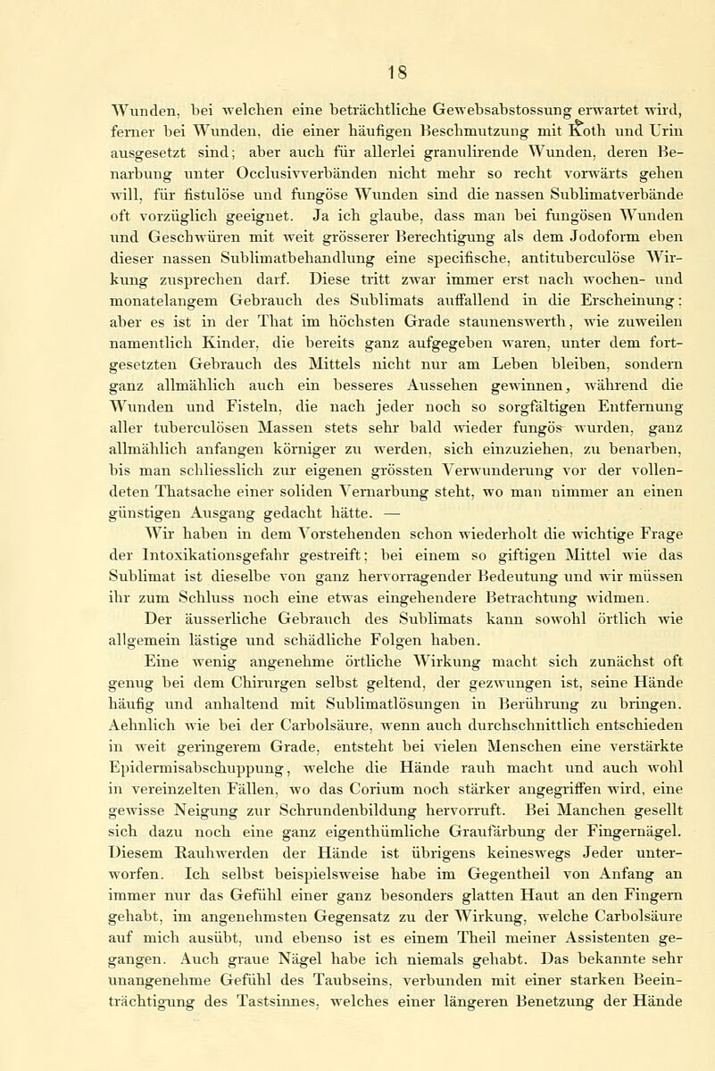 Wunden, bei welchen eine beträchtliche Gewebsabstossung erwartet wird, ferner bei Wunden, die einer häufigen Beschmutzung mit Roth und Urin ausgesetzt sind; aber auch für allerlei granulirende Wunden, deren Be- narbung unter Occlusivverbänden nicht mehr so recht vorwärts gehen will, für fistulöse und fungöse Wunden sind die nassen Sublimatverbände oft vorzüglich geeignet. Ja ich glaube, dass man bei fungösen Wunden und Geschwüren mit weit grösserer Berechtigung als dem Jodoform eben dieser nassen Sublimatbehandlung eine specifische, antituberculöse Wir- kung zusprechen darf. Diese tritt zwar immer erst nach wochen- und monatelangem Gebrauch des Sublimats auffallend in die Erscheinung: aber es ist in der That im höchsten Grade staunenswerth, wie zuweilen namentlich Kinder, die bereits ganz aufgegeben waren, unter dem fort- gesetzten Gebrauch des Mittels nicht nur am Leben bleiben, sondern ganz allmählich auch ein besseres Aussehen gewinnen, während die Wunden und Fisteln, die nach jeder noch so sorgfältigen Entfernung aller tuberculösen Massen stets sehr bald wieder fungös- wurden, ganz allmählich anfangen körniger zu werden, sich einzuziehen, zu benarben, bis man schliesslich zur eigenen grössten Verwunderung vor der vollen- deten Thatsache einer soliden Yemarbung steht, wo man nimmer an einen günstigen Ausgang gedacht hätte. — Wir haben in dem Vorstehenden schon wiederholt die wichtige Frage der Intoxikationsgefahr gestreift; bei einem so giftigen Mittel wie das Sublimat ist dieselbe von ganz hervorragender Bedeutung und wir müssen ihr zum Schluss noch eine etwas eingehendere Betrachtung widmen. Der äusserliche Gebrauch des Sublimats kann sowohl örtlich wie allgemein lästige und schädliche Folgen haben. Eine wenig angenehme örtliche Wirkung macht sich zunächst oft genug bei dem Chirurgen selbst geltend, der gezwungen ist, seine Hände häufig und anhaltend mit Sublimatlösungen in Berührung zu bringen. Aehnlich wie bei der Carbolsäure, wenn auch durchschnittlich entschieden in weit geringerem Grade, entsteht bei vielen Menschen eine verstärkte Epidermisabschuppung, welche die Hände rauh macht und auch wohl in vereinzelten Fällen, wo das Corium noch stärker angegriffen wird, eine gewisse Neigung zur Schrundenbildung hervorruft. Bei Manchen gesellt sich dazu noch eine ganz eigenthümliche Graufärbung der Fingernägel. Diesem Rauhwerden der Hände ist übrigens keineswegs Jeder unter- worfen. Ich selbst beispielsweise habe im Gegentheil von Anfang an immer nur das Gefühl einer ganz besonders glatten Haut an den Fingern gehabt, im angenehmsten Gegensatz zu der Wirkung, welche Carbolsäure auf mich ausübt, und ebenso ist es einem Theil meiner Assistenten ge- gangen. Auch graue Nägel habe ich niemals gehabt. Das bekannte sehr unangenehme Gefühl des Taubseins, verbunden mit einer starken Beein- trächtigung des Tastsinnes, welches einer längeren Benetzung der Hände