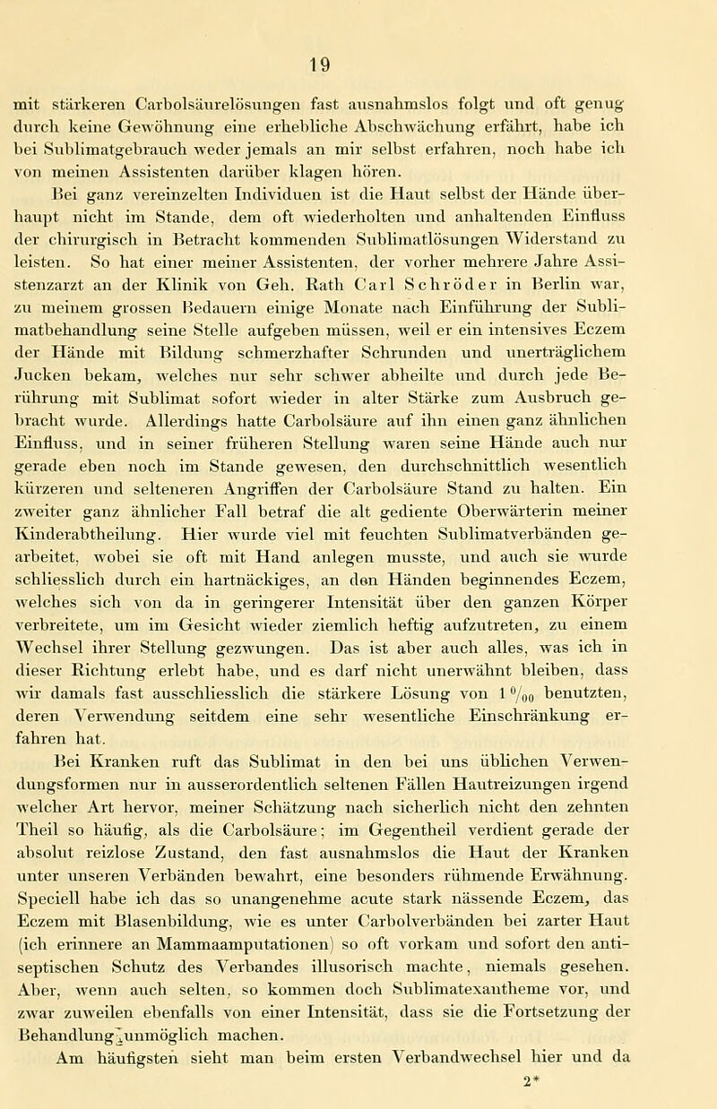 mit stärkeren Carbolsäurelösungen fast ausnahmslos folgt und oft genug durch keine Gewöhnung eine erhebliche Ahschwächung erfährt, habe ich bei Sublimatgebrauch weder jemals an mir selbst erfahren, noch habe ich von meinen Assistenten darüber klagen hören. Bei ganz vereinzelten Individuen ist die Haut selbst der Hände über- haupt nicht im Stande, dem oft wiederholten und anhaltenden Einfluss der chirurgisch in Betracht kommenden Sublimatlösungen Widerstand zu leisten. So hat einer meiner Assistenten, der vorher mehrere Jahre Assi- stenzarzt an der Klinik von Geh. Rath Carl Schröder in Berlin war, zu meinem grossen Bedauern einige Monate nach Einführung der Subli- matbehandlung seine Stelle aufgeben müssen, weil er ein intensives Eczem der Hände mit Bildung schmerzhafter Schrunden und unerträglichem Jucken bekam, welches nur sehr schwer abheilte und durch jede Be- rührung mit Sublimat sofort wieder in alter Stärke zum Ausbruch ge- bracht wurde. Allerdings hatte Carbolsäure auf ihn einen ganz ähnlichen Einfluss, und in seiner früheren Stellung waren seine Hände auch nur gerade eben noch im Stande gewesen, den durchschnittlich wesentlich kürzeren und selteneren Angriffen der Carbolsäure Stand zu halten. Ein zweiter ganz ähnlicher Fall betraf die alt gediente Oberwärterin meiner Kinderabtheilung. Hier wurde viel mit feuchten Sublimatverbänden ge- arbeitet, wobei sie oft mit Hand anlegen musste, und auch sie wurde schliesslich durch ein hartnäckiges, an den Händen beginnendes Eczem, welches sich von da in geringerer Intensität über den ganzen Körper verbreitete, um im Gesicht wieder ziemlich heftig aufzutreten, zu einem Wechsel ihrer Stellung gezwungen. Das ist aber auch alles, was ich in dieser Richtung erlebt habe, und es darf nicht unerwähnt bleiben, dass wir damals fast ausschliesslich die stärkere Lösung von 1 °/00 benutzten, deren Verwendung seitdem eine sehr wesentliche Einschränkung er- fahren hat. Bei Kranken ruft das Sublimat in den bei uns üblichen Verwen- dungsformen nur in ausserordentlich seltenen Fällen Hautreizungen irgend welcher Art hervor, meiner Schätzung nach sicherlich nicht den zehnten Theil so häufig, als die Carbolsäure; im Gegentheil verdient gerade der absolut reizlose Zustand, den fast ausnahmslos die Haut der Kranken unter unseren Verbänden bewahrt, eine besonders rühmende Erwähnung. Speciell habe ich das so unangenehme acute stark nässende Eczem, das Eczem mit Blasenbildung, wie es unter Carbolverbänden bei zarter Haut (ich erinnere an Mammaamputationen) so oft vorkam und sofort den anti- septischen Schutz des Verbandes illusorisch machte, niemals gesehen. Aber, wenn auch selten, so kommen doch Sublimatexautheme vor, und zwar zuweilen ebenfalls von einer Intensität, dass sie die Fortsetzung der Behandlung^unmöglich machen. Am häufigsteh sieht man beim ersten Verbandwechsel hier und da 2*