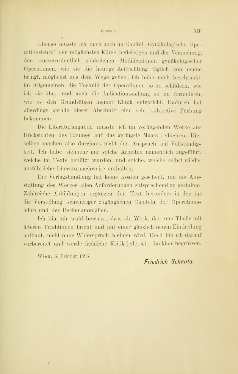 Vonvnit, Xlir Ebenso imisstc ich inirli aiidi im (lapilel ..(iyiiäkului^i.sche Ope- rationslehre dei- inöglichsten Kürze betlei.ssigen und der Versuchung, den ausseinrdcnlheh zahh-eichen Modilicationen gynäkologischer Operationen, wie sie die heutige Zeitrichtung täglich von neuem bringt, möglichst aus dem Wege gehen: ich habe mich beschr;\nkt. im Allgemeinen die Technik der Operationen so zu schildern, wie ich sie übe, und auch die Indicationsstellung so zu tbrmuliren, wie es den Grundsätzen meiner Klinik entspricht. Dadurch hat allerdings gerade dieser Abschnitt eine sehr subjective Fäibung bekommen. Die Literaturangaben musste ich im vorliegenden Werke aus Rücksichten des Raumes auf das geringste Maass reduciren. Die- selben machen also durchaus nicht den Anspruch auf Vollständig- keit. Lj:h habe vielmehr nur solche Arbeiten namentlich angeführt, welche im Texte benützt wairden. und solche, welche selbst wieder ausführliche Literaturnachweise enthalten. Die Verlagshandlung hat keine Kosten gescheut, um die Aus- stattung des Werkes allen Anforderungen entsprechend zu gestalten. Zahlreiche Abbildungen ergänzen den Text besonders in den für die Vorstellung schwieriger zugänglichen Gapiteln der Operations- lehre und der Reckenanomalien. Ich bin mir wohl bewaisst, dass ein Werk, das zum Theile mit älteren Traditionen bricht und auf einer gänzlich neuen Eintheilung aufbaut, nicht ohne W^iderspruch bleiben ward. Doch bin ich darauf vorbereitet und w-erde fachliche Kritik jederseits dankbar begrüssen. Wien. 6. Februar 1896. Friedrich Schauta.