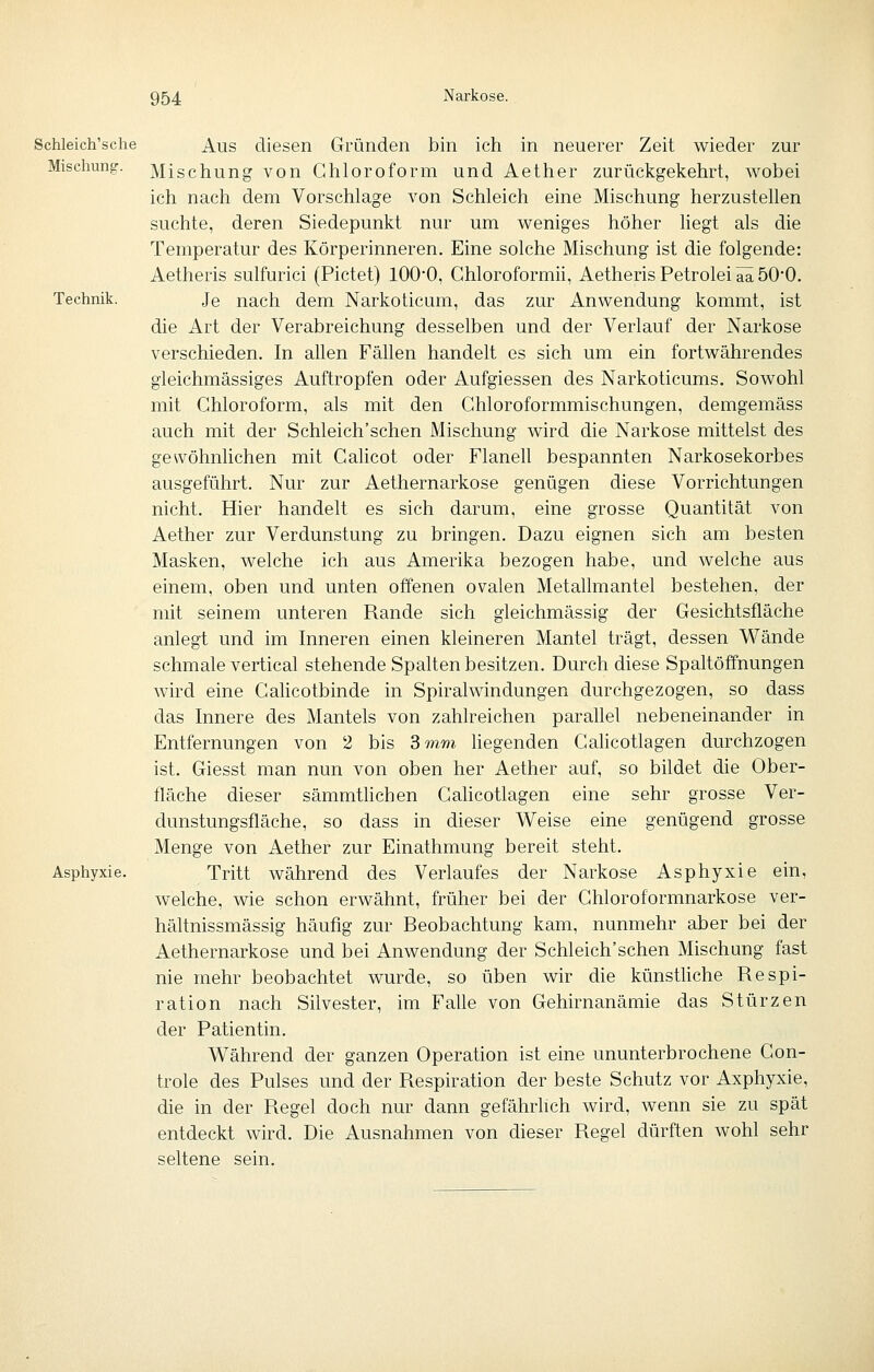 Schleich'sche Aus diesen Gründen bin ich in neuerer Zeit wieder zur Mischung. Mischung von Chloroform und Aether zurückgekehrt, wobei ich nach dem Vorschlage von Schleich eine Mischung herzustellen suchte, deren Siedepunkt nur um weniges höher liegt als die Temperatur des Körperinneren. Eine solche Mischung ist die folgende: Aetheris sulfurici (Pictet) 100*0, Chloroformii, Aetheris Petrolei ää 50'0. Technik. Je nach dem Narkoticum, das zur Anwendung kommt, ist die Art der Verabreichung desselben und der Verlauf der Narkose verschieden. In allen Fällen handelt es sich um ein fortwährendes gleichmässiges Auftropfen oder Aufgiessen des Narkoticums, Sowohl mit Chloroform, als mit den Chloroformmischungen, demgemäss auch mit der Schleich'schen Mischung wird die Narkose mittelst des gewöhnlichen mit Calicot oder Flanell bespannten Narkosekorbes ausgeführt. Nur zur Aethernarkose genügen diese Vorrichtungen nicht. Hier handelt es sich darum, eine grosse Quantität von Aether zur Verdunstung zu bringen. Dazu eignen sich am besten Masken, welche ich aus Amerika bezogen habe, und welche aus einem, oben und unten offenen ovalen Metallmantel bestehen, der mit seinem unteren Rande sich gleichmässig der Gesichtsfläche anlegt und im Inneren einen kleineren Mantel trägt, dessen Wände schmale vertical stehende Spalten besitzen. Durch diese Spaltöffnungen wird eine Cahcotbinde in Spiralwindungen durchgezogen, so dass das Innere des Mantels von zahlreichen parallel nebeneinander in Entfernungen von 2 bis 3 mm hegenden Calicotlagen durchzogen ist. Giesst man nun von oben her Aether auf, so bildet die Ober- fläche dieser sämmthchen Cahcotlagen eine sehr grosse Ver- dunstungsfläche, so dass in dieser Weise eine genügend grosse Menge von Aether zur Einathmung bereit steht. Asphyxie. Tritt während des Verlaufes der Narkose Asphyxie ein, welche, wie schon erwähnt, früher bei der Chloroformnarkose ver- hähnissmässig häufig zur Beobachtung kam, nunmehr aber bei der Aethernarkose und bei Anwendung der Schleich'schen Mischung fast nie mehr beobachtet wurde, so üben wir die künsthche Respi- ration nach Silvester, im Falle von Gehirnanämie das Stürzen der Patientin. Während der ganzen Operation ist eine ununterbrochene Con- trole des Pulses und der Respiration der beste Schutz vor Axphyxie, die in der Regel doch nur dann gefährhch wird, wenn sie zu spät entdeckt wird. Die Ausnahmen von dieser Regel dürften wohl sehr seltene sein.