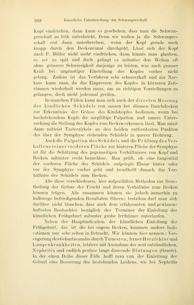 Kopf eindrücken, dann kann es geschehen, dass man die Schwan- gerschaft zu früh unterbricht. Denn wir wollen ja die Schwanger- schaft erst dann unterbrechen, wenn der Kopf gerade noch knapp durch den Beckencanal durchgeht. Lässt sich der Kopf nach P. Müller nicht mehr eindrücken, dann könnte man glauben. es sei zu spät und doch gelingt es mitunter den Wehen oft ohne grössere Schwierigkeit dasjenige zu leisten, was auch grosser Kraft bei ungünstiger Einstellung des Kopfes vorher nicht gelang. Zudem ist das Verfahren sehr schmerzhaft und zur Nar- kose kann man, da das Einpressen des Kopfes in kürzeren Zeit- räumen wiederholt werden muss, um zu richtigen Vorstellungen zu gelangen, doch nicht jedesmal greifen. In manchen Fällen kann man sich auch der directen Messung des kindlichen Schädels von aussen bei dünnen Bauchdecken zur Erkenntniss der Grösse des Kindskopfes bedienen, wenn bei hochstehendem Kopfe die sorgfältige Palpation und innere Unter- suchung die Stellung des Kopfes zum Becken erkennen lässt. Man misst dann mittelst Tasterzirkels an den beiden entferntesten Punkten des über der Symphyse stehenden Schädels in querer Richtung. Auch die Palpation des Schädels und die Prüfung des Ver- haltens seiner vorderen Fläche zur hinteren Fläche der Symphyse ist für die Schätzung des gegenseitigen Verhältnisses von Kopf und Becken mitunter recht brauchbar. Man prüft, ob eine tangential der vorderen Fläche des Schädels aufgelegte Ebene hinter oder vor der Symphyse vorbei geht und beurtheilt danach das Ver- hältniss des Schädels zum Becken. Alle diese verschiedenen, hier aufgezählten Methoden zur Beur- theilung der Grösse der Frucht und deren Verhältniss zum Becken können trügen. Alle zusammen können sie jedoch immerhin zu halbwegs befriedigenden Resultaten führen; trotzdem darf man sich darüber nicht täuschen, dass auch dem erfahrensten und gewissen- haftesten Beobachter bezüglich des Termines der Einleitung der künstlichen Frühgeburt mitunter grobe Irrthümer unterlaufen. Neben der Hauptindication der künstlichen Einleitung der Frühgeburt, das ist die bei engem Becken, kommen andere Indi- cationen nur sehr selten in Betracht. Wir können hier nennen : Ver- engerung des Geburtscanales durch Tumoren, ferner Herzfehler und Lungenkrankheiten, letztere mit Ausnahme der acut entzündlichen, Nephritis und endlich profuse lange dauernde Blutungen (Graefe). In der einen Reihe dieser Fälle hofft man von der Einleitung der Geburt eine Besserung des bestehenden Leidens, wie bei Nephritis