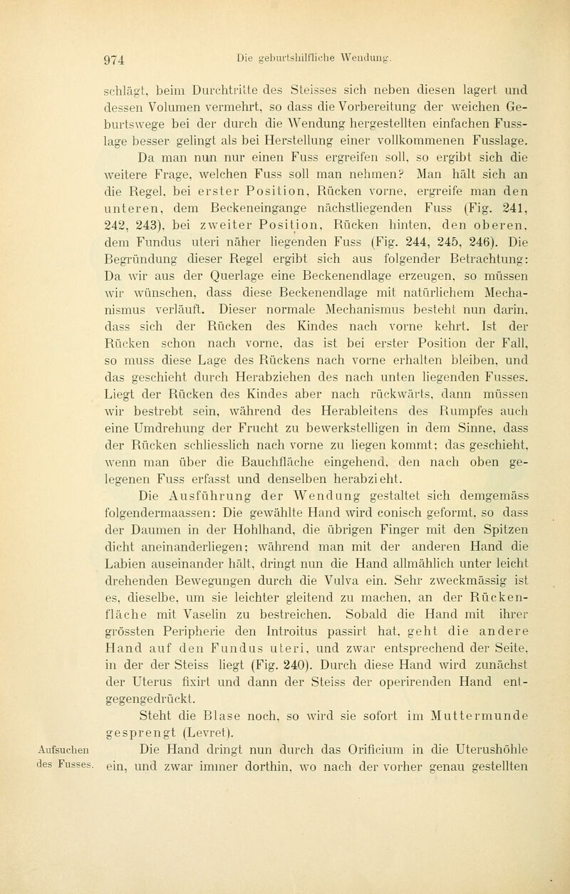 schlägt, beim Durchtriite des Steisses sich neben diesen lagert und dessen Volumen vermehrt, so dass die Vorbereitung der weichen Ge- burtswege bei der durch die AVendung hergestellten einfachen Fuss- lage besser gelingt als bei Herstellung einer vollkommenen Fusslage. Da man nun nur einen Fuss ergreifen soll, so ergibt sich die weitere Frage, welchen Fuss soll man nehmen? Man hält sich an die Regel, bei erster Position, Rücken vorne, ergreife man den unteren, dem Beckeneingange nächstliegenden Fuss (Fig. 241, 242, 243). bei zweiter Position, Rücken hinten, den oberen, dem Fundus uteri näher hegenden Fuss (Fig. 244, 245, 246). Die Begründung dieser Regel ergibt sich aus folgender Betrachtung: Da wir aus der Querlage eine Beckenendlage erzeugen, so müssen wir wünschen, dass diese Beckenendlage mit natürlichem Mecha- nismus verläuft. Dieser normale Mechanismus besteht nun darin, dass sich der Rücken des Kindes nach vorne kehrt. Ist der Rücken schon nach vorne, das ist bei erster Position der Fall, so muss diese Lage des Rückens nach vorne erhalten bleiben, und das geschieht durch Herabziehen des nach unten liegenden Fusses. Liegt der Rücken des Kindes aber nach rückwärts, dann müssen wir bestrebt sein, während des Herableitens des P\.umpfes auch eine Umdrehung der Frucht zu bewerkstelligen in dem Sinne, dass der Rücken schliesslich nach vorne zu liegen kommt; das geschieht, wenn man über die Bauchfläche eingehend, den nach oben ge- legenen Fuss erfasst und denselben herabzieht. Die Ausführung der Wendung gestaltet sich demgemäss folgendermaassen: Die gewählte Hand wird conisch geformt, so dass der Daumen in der Hohlhand, die übrigen Finger mit den Spitzen dicht aneinanderliegen; während man mit der anderen Hand che Labien auseinander hält, dringt nun die Hand allmählich unter leicht drehenden Bewegungen durch che Vulva ein. Sehr zweckmässig ist es, dieselbe, um sie leichter gleitend zu machen, an der Rücken- fläche mit Vaselin zu bestreichen. Sobald die Hand mit ihrer grössten Peripherie den Introitus passirt hat, geht die andere Hand auf den Fundus uteri, und zwar entsprechend der Seite, in der der Steiss hegt (Fig. 240). Durch diese Hand wird zunächst der Uterus fixirt und dann der Steiss der operirenden Hand ent- gegengedrückt. Steht die Blase noch, so wird sie sofort im Muttermunde gesprengt (Levret). Aufsuchen Die Hand dringt nun durch das Orificium in che Uterushöhle des Fusses. ein, und zwar immer dorthin, wo nach der vorher genau gestellten