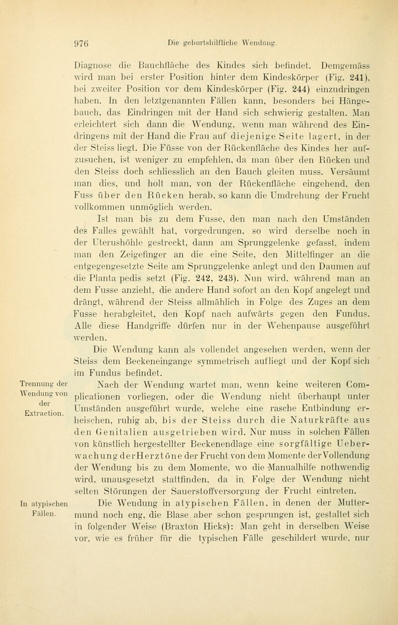 Diagnose die Bauchfläche des Kindes sich befindet. Demgemäss wird man bei erster Position hinter dem Kindeskörper (Fig. 241), bei zweiter Position vor dem Kindeskörper (Fig. 244) einzudringen haben. In den letztgenannten Fällen kann, besonders bei Hänge- bauch, das Eindringen mit der Hand sich schwierig gestalten. Man erleichtert sich dann die Wendung, wenn man während des Ein- dringens mit der Hand die Frau auf diejenige Seite lagert, in der der Steiss liegt. Die Füsse von der Rückenfläche des Kindes her auf- zusuchen, ist weniger zu empfehlen, da man über den Rücken und den Steiss doch schliesshch an den Bauch gleiten muss. Versäumt man dies, und holt man, von der Rückenfläche eingehend, den Fuss über den Rücken herab, so kann die Umdrehung der Frucht vollkommen unmöglich werden. Ist man bis zu dem Fusse. den man nach den Umständen des Falles gewählt hat, vorgedrungen, so wird derselbe noch in der Uterushöhle gestreckt, dann am Sprunggelenke gefasst, indem man den Zeigefinger an die eine Seite, den Mittelfinger an die entgegengesetzte Seite am Sprunggelenke anlegt und den Daumen auf die Planta pedis setzt (Fig. 242, 243). Nun wird, während man an dem Fusse anzieht, die andere Hand sofort an den Kopf angelegt und drängt, während der Steiss allmählich in Folge des Zuges an dem Fusse herabgleitet, den Kopf nach aufwärts gegen den Fundus. Alle diese Handgriffe dürfen nur in der Wehenpause ausgeführt werden. Die Wendung kann als vollendet angesehen werden, wenn der Steiss dem Beckeneingange symmetrisch aufliegt und der Kopf sich im Fundus befindet. Trennung der Nach der Wendung wartet man. wenn keine weiteren Gom- Wendungvon pücationen vorHegen. oder die Wendung nicht überhaupt unter „ , ^. Umständen ausgeführt wurde, welche eine rasche Entbindung er- Extraction. o o heischen, ruhig ab. bis der Steiss durch die Naturkräfte aus den Genitalien ausgetrieben wird. Nur muss in solchen Fällen von künsthch hergestellter Beckenendlage eine sorgfältige Ueber- wachung der Herztöne der Frucht von dem Momente der Vollendung der Wendung bis zu dem Momente, wo die Manualhilfe nothwendig wird, unausgesetzt stattfinden, da in. Folge der Wendung nicht selten Störungen der Sauerstotfversorgung der Frucht eintreten. In atypischen Die Wendung in atypischen Fällen, in denen der Mutter- Fällen, mund noch eng, die Blase aber schon gesprungen ist, gestaltet sich in folgender Weise (Braxton Hicks): Man geht in derselben Weise vor, wie es früher für die typischen Fälle geschildert wurde, nur