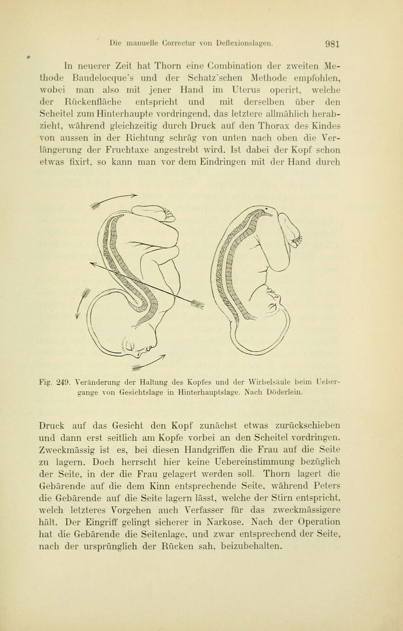 In iieutTtT Zeit hat Tliorn eine Combination der zweiten Me- thode Baudelocque's und der Schatz'schen Methode empfohlen, wobei man also mit jener Hand im Uterus operirt, welche der Rückenfläche entspricht und mit derselben über den Scheitel zum Hinterhaupte vordringend, das letztere allmählich herab- zieht, während gleichzeitig durch Druck auf den Thorax des Kindes von aussen in der Richtung schräg von unten nach oben die Ver- längerung der Fruchtaxe angestrebt wird. Ist dabei der Kopf schon etwas fixirt. so kann man vor dem Eindringen mit der Hand durch Fi?. 249. Veränderung der Haltung des Kopfes und der Wirbelsäule beim Ueber- gange von Gesichtslage in Hinterhauptslage. Nach Döderlein. Druck auf das Gesicht den Kopf zunächst etwas zurückschieben und dann erst seitlich am Kopfe vorbei an den Scheitel vordringen. Zweckmässig ist es, bei diesen Handgriffen die Frau auf die Seite zu lagern. Doch herrscht hier keine Uebereinstimmung bezüglich der Seite, in der die Frau gelagert werden soll. Thorn lagert die Gebärende auf die dem Kinn entsprechende Seite, während Peters die Gebärende auf die Seite lagern lässt. welche der Stirn entspricht. welch letzteres Vorgehen auch Verfasser für das zweckmässigere hält. Der Eingriff gelingt sicherer in Narkose. Nach der Operation hat die Gebärende die Seitenlage, und zwai' entsprechend der Seite, nach der ursprünglich der Rücken sah, beizubehalten.