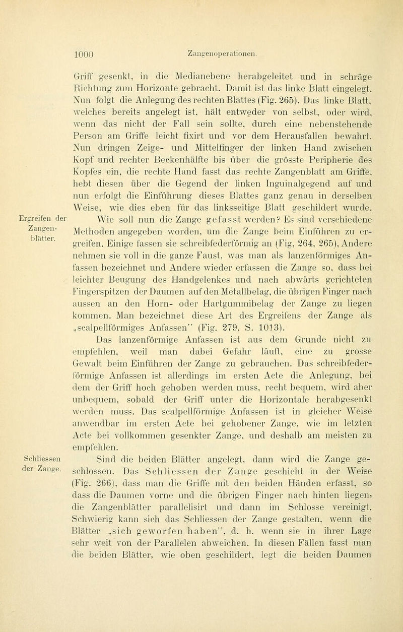 Ergreifen der Zangen- blätter. Schliessen der Zange. Griff gesenkt, in die Medianebene herabgeleitet und in schräge Richtung zum Horizonte gebracht. Damit ist das Hnke Blatt eingelegt. Nun folgt die Anlegung des rechten Blattes (Fig. 265). Das linke Blatt, welches bereits angelegt ist, hält entweder von selbst, oder wird, wenn das nicht der Fah sein sollte, durch eine nebenstehende Person am Griffe leicht fixirt und vor dem Herausfallen bewahrt. Nun dringen Zeige- und Mittelfmger der linken Hand zwischen Kopf und rechter Beckenhälfte bis über die grösste Peripherie des Kopfes ein, die rechte Hand fasst das rechte Zangenblatt am Griffe, hebt diesen über die Gegend der linken Inguinalgegend auf und nun erfolgt die Einführung dieses Blattes ganz genau in derselben Weise, wie dies eben für das linksseitige Blatt geschildert wurde. Wie soll nun die Zange gefasst werden? Es sind verschiedene Methoden angegeben worden, um die Zange beim Einführen zu er- greifen. Einige fassen sie schreibfederförmig an (Fig, 264. 265), Andere nehmen sie voll in die ganze Faust, was man als lanzenförmiges An- fassen bezeichnet und Andere wieder erfassen die Zange so, dass bei leichter Beugung des Handgelenkes und nach abwärts gerichteten Fingerspitzen der Daumen auf den Metallbelag, die übrigen Finger nach aussen an den Hörn- oder Hartgummibelag der Zange zu liegen kommen. Man bezeichnet diese Art des Ergreifens der Zange als „scalpellförmiges Anfassen (Fig. 279, S. 1013). Das lanzenförmige Anfassen ist aus dem Grunde nicht zu empfehlen, weil man dabei Gefahr läuft, eine zu grosse Gewalt beim Einführen der Zange zu gebrauchen. Das schreibfeder- förmige Anfassen ist allerdings im ersten Acte die Anlegung, bei dem der Griff hoch gehoben werden muss, recht bequem, wird aber unbequem, sobald der Griff unter die Horizontale herabgesenkt werden muss. Das scalpehförmige Anfassen ist in gleicher Weise anwendbar im ersten Acte bei gehobener Zange, wie im letzten Acte bei vollkommen gesenkter Zange, und deshalb am meisten zu empfehlen. Sind die beiden Blätter angelegt, dann wird che Zange ge- schlossen. Das Schliessen der Zange geschieht in der Weise (Fig. 266), dass man die Griffe mit den beiden Händen erfasst, so dass die Daumen vorne und die übrigen Finger nach hinten liegen, die Zangenblätter parallehsirt und dann im Schlosse vereinigt. Schwierig kann sich das Schhessen der Zange gestalten, wenn die Blätter „sich geworfen haben, d. h. wenn sie in ihrer Lage sehr weit von der Parallelen abweichen. In diesen Fällen fasst man die beiden Blätter, wie oben geschildert, legt die beiden Daumen