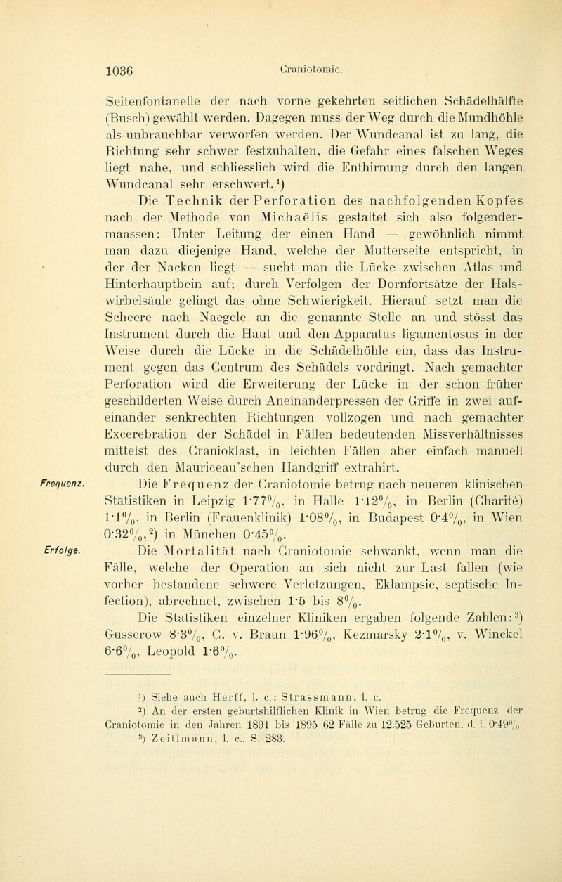 Frequenz. Erfolge. Seitenfontanelle der nach vorne gekehrten seitlichen Schädelhälfte (Busch) gewählt werden. Dagegen muss der Weg durch die Mundhöhle als unbrauchbar verworfen werden. Der Wundcanal ist zu lang, die Richtung sehr schwer festzuhalten, die Gefahr eines falschen Weges liegt nahe, und schliesslich wird die Enthirnung durch den langen Wundcanal sehr erschwert.') Die Technik der Perforation des nachfolgenden Kopfes nach der Methode von Michaelis gestaltet sich also folgender- maassen: Unter Leitung der einen Hand — gewöhnlich nimmt man dazu diejenige Hand, welche der Mutterseite entspricht, in der der Nacken liegt — sucht man die Lücke zwischen Atlas und Hinterhauptbein auf; durch Verfolgen der Dornfortsätze der Hals- wirbelsäule gelingt das ohne Schwierigkeit. Hierauf setzt man die Scheere nach Naegele an die genannte Stelle an und stösst das Instrument durch die Haut und den Apparatus ligamentosus in der Weise durch die Lücke in die Schädelhöhle ein, dass das Instru- ment gegen das Centrum des Schädels vordringt. Nach gemachter Perforation wird die Erweiterung der Lücke in der schon früher geschilderten Weise durch Aneinanderpressen der Griffe in zwei auf- einander senkrechten Richtungen vollzogen und nach gemachter Excerebration der Schädel in Fällen bedeutenden Missverhältnisses mittelst des Granioklast, in leichten Fällen aber einfach manuell durch den Mauriceau'schen Handgriff extrahirt. Die Frequenz der Craniotomie betrug nach neueren klinischen Statistiken in Leipzig l-777o, in Halle l-i27o, in Berlin (Charite) l-l7oi in Berlin (Frauenklinik) l*087o, in Budapest 0-47o, in Wien 0-327o,^) in München 0-457o. Die Mortalität nach Craniotomie schw^ankt, wenn man die Fälle, welche der Operation an sich nicht zur Last fallen (wie vorher bestandene schwere Verletzungen, Eklampsie, septische In- fection), abrechnet, zwischen 1'5 bis 87o- Die Statistiken einzelner Kliniken ergaben folgende Zahlen :*) Gusserow 8-37o, C. v. Braun l-967o, Kezmarsky 2-l7o, v. Winckel 6'67o, Leopold l-67o. ') Siehe auch Herff, 1. c.; Strassmann, 1. c. 2) An der ersten geburtshilflichen Khnik in Wien betrug- die Frequenz der Craniotomie in den Jahren 1891 bis 1895 62 Fälle zu 12.525 Geburten, d. i. 0-49'Vli- 3) Zeitlmann, 1. c, S. 283.