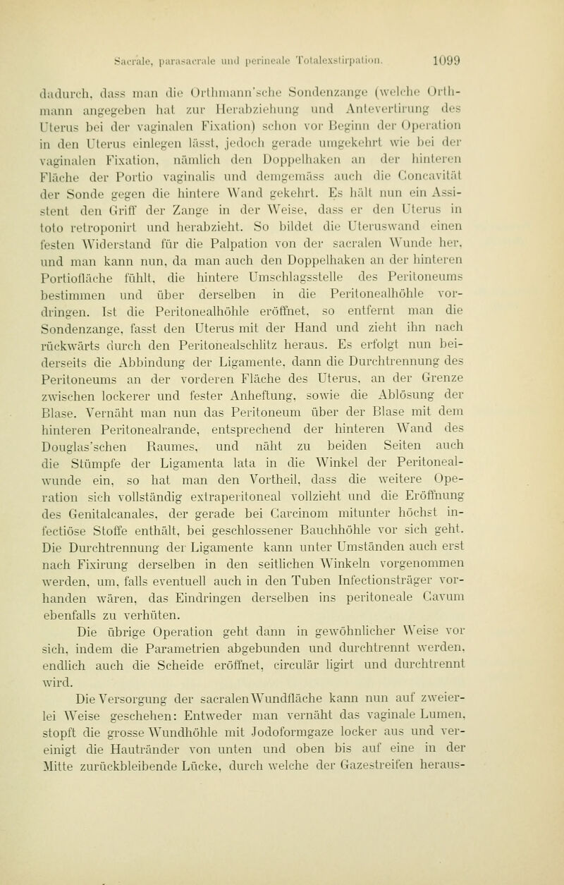 iLulurcli. il;i<< man die Oilliiiianirsclie Sondenzaiige (welche Oitli- niaim aiiyegeben lial /iir 1 Icrab/ifliuny und Antevertirimg des Uterus bei der vaginalen Fixation) schon vor Beginn der Operation in den Uterus einlegen lässt, jedoch gerade umgekehrt wie bei der vaginalen Fixation, nämlich den Doppelhaken an der hinteren Fläche der Portio vaginalis und demgemäss auch die Concavität der Sonde gegen die hintere Wand gekehrt. Es hält nun ein Assi- stent den Griff' der Zange in der Weise, dass er den Uterus in toto retroponirl und herabzieht. So bildet die Uteruswand einen festen Widerstand für die Palpation von der sacralen Wunde her. und man kann nun, da man auch den Doppelhaken an der hinteren Portiofläche fühlt, die hintere Umschlagsstelle des Peritoneums bestimmen und über derselben in die Peritonealhöhle vor- dringen. Ist die Peritonealhöhle eröffnet, so entfernt man die Sondenzange, fasst den Uterus mit der Hand und zieht ihn nach rückwärts durch den Peritonealschlitz heraus. Es erfolgt nun bei- derseits die Abbindung der Ligamente, dann die Durchtrennung des Peritoneums an der vorderen Fläche des Uterus, an der Grenze zwischen lockerer und fester Anheftung, sowie die Ablösung der Blase. Vernäht man nun das Peritoneum über der Blase mit dem hinteren Peritonealrande, entsprechend der hinteren Wand des Douglas'schen Raumes, und näht zu beiden Seiten auch die Stümpfe der Ligamenta lata in die Winkel der Peritoneal- wunde ein, so hat man den Vortheil, dass die w-eitere Ope- ration sich vollständig extraperitoneal vollzieht und die Eröff'nung des Genitalcanales, der gerade bei Garcinom mitunter höchst in- fectiöse Stoffe enthält, bei geschlossener Bauchhöhle vor sich geht. Die Durchtrennung der Ligamente kann unter Umständen auch erst nach Fixirung derselben in den seithchen Winkeln vorgenommen werden, um, falls eventuell auch in den Tuben Infectionsträger vor- handen wären, das Eindringen derselben ins peritoneale Gavum ebenfalls zu verhüten. Die übrige Operation geht dann in gewöhnlicher Weise vor sich, indem die Parametrien abgebunden und durchtrennt werden, endlich auch die Scheide eröffnet, circulär ligirt und durchtrennt wird. Die Versorgung der sacralen Wundfläche kann nun auf zweier- lei Weise geschehen: Entweder man vernäht das vaginale Lumen, stopft die grosse Wundhöhle mit Jodoformgaze locker aus und ver- einigt die Hautränder von unten und oben bis auf eine in der Mitte zurückbleibende Lücke, durch w^elche der Gazestreifen heraus-