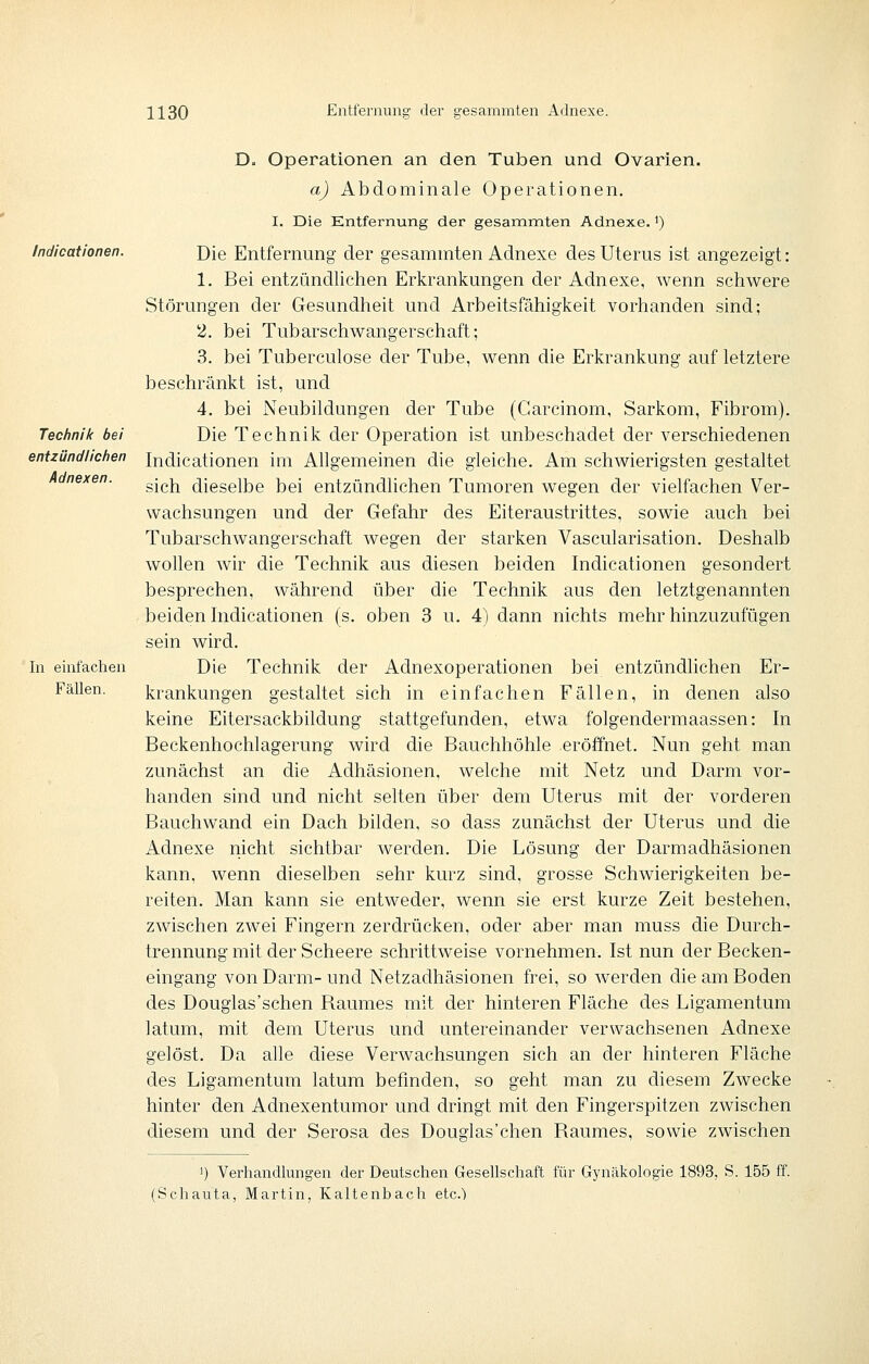 Indicationen. Technik bei entzündlichen Adnexen. In einfachen Fällen. Du Operationen an den Tuben und Ovarien. a) Abdominale Operationen. I. Die Entfernung der gesammten Adnexe.') Die Entfernung der gesammten Adnexe des Uterus ist angezeigt: 1. Bei entzündlichen Erkrankungen der Adnexe, wenn schwere Störungen der Gesundheit und Arbeitsfähigkeit vorhanden sind; 2. bei Tubarschwangerschaft; 3. bei Tuberculose der Tube, wenn die Erkrankung auf letztere beschränkt ist, und 4. bei Neubildungen der Tube (Carcinom, Sarkom, Fibrom), Die Technik der Operation ist unbeschadet der verschiedenen Indicationen im Allgemeinen die gleiche. Am schwierigsten gestaltet sich dieselbe bei entzündlichen Tumoren wegen der vielfachen Ver- wachsungen und der Gefahr des Eiteraustrittes, sowie auch bei Tubarschwangerschaft wegen der starken Vascularisation. Deshalb wollen wir die Technik aus diesen beiden Indicationen gesondert besprechen, während über die Technik aus den letztgenannten beiden Indicationen (s. oben 3 u. 4) dann nichts mehr hinzuzufügen sein wird. Die Technik der Adnexoperationen bei entzündhchen Er- krankungen gestaltet sich in einfachen Fällen, in denen also keine Eitersackbildung stattgefunden, etwa folgendermaassen: In Beckenhochlagerung wird die Bauchhöhle eröffnet. Nun geht man zunächst an die Adhäsionen, welche mit Netz und Darm vor- handen sind und nicht selten über dem Uterus mit der vorderen Bauchwand ein Dach bilden, so dass zunächst der Uterus und die Adnexe riicht sichtbar werden. Die Lösung der Darmadhäsionen kann, wenn dieselben sehr kurz sind, grosse Schwierigkeiten be- reiten. Man kann sie entweder, wenn sie erst kurze Zeit bestehen, zwischen zwei Fingern zerdrücken, oder aber man muss die Durch- trennung mit der Scheere schrittweise vornehmen. Ist nun der Becken- eingang von Darm-und Netzadhäsionen frei, so werden die am Boden des Douglas'schen Raumes mit der hinteren Fläche des Ligamentum latum, mit dem Uterus und untereinander verwachsenen Adnexe gelöst. Da alle diese Verwachsungen sich an der hinteren Fläche des Ligamentum latum befinden, so geht man zu cliesem Zwecke hinter den Adnexentumor und dringt mit den Fingerspitzen zwischen diesem und der Serosa des Douglas'chen Raumes, sowie zwischen 1) Verhandlungen der Deutschen Gesellschaft für Gynäkologie 1893, S. 155 ff. (Schauta, Martin, Kaltenbach etc.')