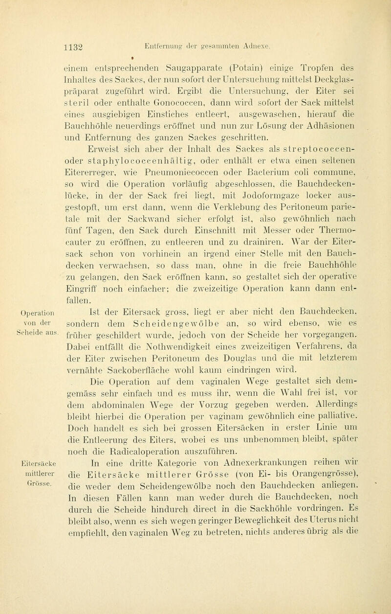 Operation von der Scheide aus. Eitersäcke mittlerer Grösse. einem entsprechenden Saugapparate (Potain) einige Tropfen des Inhaltes des Sackes, der nun sofort der Untersuchung mittelst Deckgias- präparat zugeführt wird. Ergibt che Untersuchung, der Eiter sei steril oder enthalte Gonococcen, dann wird sofort der Sack mittelst eines ausgiebigen Einstiches entleert, ausgewaschen, hierauf die Bauchhöhle neuerchngs eröffnet und nun zur Lösung der Adhäsionen und Entfernung des ganzen Sackes geschritten. Erweist sich aber der Inhalt des Sackes als streptococcen- oder staphylococcenhältig, oder enthält er etwa einen seltenen Eitererreger, wie Pneumoniecoccen oder Bacterium coli commune, so wdrd die Operation vorläufig abgeschlossen, die Bauchdecken- lücke, in der der Sack frei hegt, mit Jodoformgaze locker aus- gestopft, um erst dann, wenn die Verklebung des Peritoneum parie- tale mit der Sackwand sicher erfolgt ist, also gewöhnhch nach fünf Tagen, den Sack durch Einschnitt mit Messer oder Thermo- cauter zu eröffnen, zu entleeren und zu drainiren. War der Eiter- sack schon von vorhinein an irgend einer Stelle mit den Bauch- decken verwachsen, so dass man, ohne in die freie Bauchhöhle zu gelangen, den Sack eröffnen kann, so gestaltet sich der operative Eingriff noch einfacher; die zweizeitige Operation kann dann ent- fallen. Ist der Eitersack gross, liegt er aber nicht den Bauchdecken, sondern dem Scheidengewölbe an, so wird ebenso, wie es früher geschildert wurde, jedoch von der Scheide her vorgegangen. Dabei entfällt die Nothwendigkeit eines zweizeitigen Verfahrens, da der Eiter zwischen Peritoneum des Douglas und die mit letzterem vernähte Sackoberfläche wohl kaum eindringen wird. Die Operation auf dem vaginalen Wege gestaltet sich dem- gemäss sehr einfach und es muss ihr, wenn die Wahl frei ist, vor dem abdominalen Wege der Vorzug gegeben werden. Allerdings bleibt hierbei die Operation per vaginam gewöhnhch eine palliative. Doch handelt es sich bei grossen Eitersäcken in erster Linie um die Entleerung des Eiters, wobei es uns unbenommen bleibt, später noch die Radicaloperation auszuführen. In eine dritte Kategorie von Adnexerkrankungen reihen wir die Eitersäcke mittlerer Grösse (von Ei- bis Orangengrösse), die weder dem Scheidengewölbe noch den Bauchdecken anliegen. In diesen Fähen kann man weder durch die Bauchdecken, noch durch die Scheide hindurch direct in die Sackhöhle vordringen. Es bleibt also, wenn es sich wegen geringer Beweghchkeit des Uterus nicht empfiehlt, den vaginalen Weg zu betreten, nichts anderes übrig als die