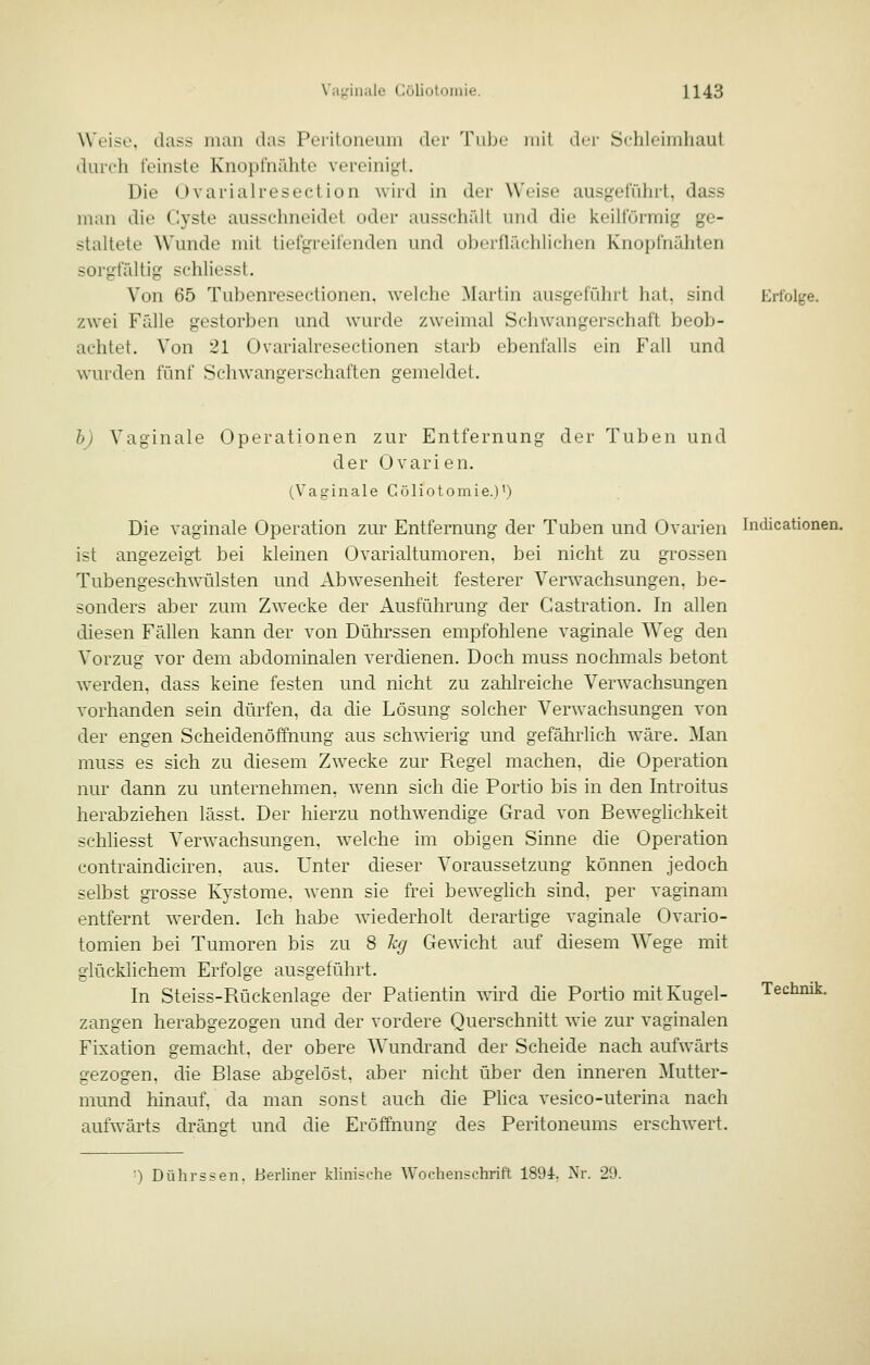 Weise, dass man das Peritoneum der Tube mit der Schleindiaut durch feinste Knopfnähte vereinigt. Die Ovarialresection wird in der Weise ausgeführt, dass man die Cyste ausschneidet oder ausschält und die keilförmig ge- staltete Wunde mit tiefgreifenden und oberflächlichen Knopfnähten sorgfältig schliesst. Von 65 Tubenresectionen. welche Martin ausgeführt hat, sind zwei Fälle gestorben und wurde zweimal Schwangerschaft beob- achtet. Von 21 Ovarialresectionen starb ebenfalls ein Fall und wurden fünf Schwangerschaften gemeldet. Eri'olj^e. b) Vaginale Operationen zur Entfernung der Tuben und der Ovarien. (Vaginale Cöliotomie.)') '. Die vaginale Operation zur Entfernung der Tuben und Ovarien Indicationen. ist angezeigt bei kleinen Ovarialtumoren, bei nicht zu grossen Tubengeschwäilsten und Abwesenheit festerer Verwachsungen, be- sonders aber zum Zwecke der Ausführung der Gastration. In allen diesen Fällen kann der von Dührssen empfohlene vaginale Weg den Vorzug vor dem abdominalen verdienen. Doch muss nochmals betont werden, dass keine festen und nicht zu zahlreiche Verwachsungen vorhanden sein dürfen, da die Lösung solcher Verwachsungen von der engen Scheidenöffnung aus schwierig und gefährlich wäre. Man muss es sich zu diesem Zwecke zur Regel machen, die Operation nur dann zu unternehmen, wenn sich die Portio bis in den Introitus herabziehen lässt. Der hierzu nothw'endige Grad von Bew^eglichkeit schliesst Verwachsungen, welche im obigen Sinne die Operation contraindiciren. aus. Unter dieser Voraussetzung können jedoch selbst grosse Kystome, wenn sie frei beweglich sind, per vaginam entfernt w^erden. Ich habe wiederholt derartige vaginale Ovario- tomien bei Tumoren bis zu 8 % Gewicht auf diesem Wege mit glücklichem Erfolge ausgeführt. In Steiss-Rückenlage der Patientin wird die Portio mit Kugel- zangen herabgezogen und der vordere Querschnitt wie zur vaginalen Fixation gemacht, der obere Wundrand der Scheide nach aufwärts gezogen, die Blase abgelöst, aber nicht über den inneren Mutter- mund hinauf, da man sonst auch die Plica vesico-uterina nach aufwärts drängt und die Eröffnung des Peritoneums erschwert. Technik. ■) Dührssen. Berliner klinische Wochenschrift 1894. Nr. 29.