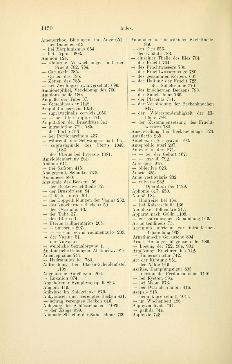 Amenorrhoe, Blutungen im Auge 651. — bei Diabetes 613. — bei Morphinismus 654. — bei Typhus 603. Amnion 124. — abnorme Verwachsungen mit der Frucht 782, 784. — Carunkeln 785. — Cysten des 785. — Zotten des 785. — bei ZwiUingsschwangerschaft 696. Amnionepithel, Verklebung des 760. Amnionscheide 130. Ampulle der Tube 37. — Verschluss der 1142. Amputatio cervicis 1054. — supravaginalis cervicis 1056 — — bei Uterusruptur 471. Amputation der Brustdrüse 341. — intrauterine 772, 785. — der Portio 341. — bei Portiocarcinom 437. — während der Schwangerschaft 145. — supravaginale des Uterus 1048, 1086. — des Uterus bei Inversio 1081. Amyloidentartung 261. Anämie 611. — bei Sarkom 415. Analgegend, Schanker 573. Anamnese 880. Anatomie des Beckens 59. — der Beckenweichtheile 72. — der Brustdrüsen 84. — Defectus uteri 204. — der Doppelbildungen der Vagina 232. — des knöchernen Beckens 59. — des Ovariums 43. — der Tube 37. — des Uterus 1. — Uterus rudimentarius 205. — — unicornis 207. — cum cornu rudimentario 209. — der Vagina 51. — der Vulva 57. — weibliche Sexualorgane 1. Anatomische Uebungen, Abstineiizv. 917. Anencephalus 711. — Hydramnios bei 780. Anfrischung bei Blasen-Scheidenfistel llOi^. Angeborene Anteflexion 266. - Luxation 874. Angeborener Symphysenspalt 826. Angiom 449. Ankylose im Kniegelenke 879. Ankylotisch quer verengtes Becken 821. — schräg verengtes Becken 816. Anlegung des Schlüsselhakens 1039. - der Zange 999. Anomale Structur der Nabelschnur 769. Anomalien der belastenden Skelettheile 850. — des Eies 656. — der Eihäute 783. — einzelner Theile des Eies 704. — der Frucht 704. — des Fruchtwassers 780. — der Fruchtwassermenge 780. — des gesammten Körpers 601. — der Haltung der Frucht 725. — der Nabelschnur 770. — des knöchernen Beckens 788. — der Nabelschnur 766. — der Placenta 7-t1. — der Verbindung der Beckenknochen 847. — der Widerstandsfähigkeit der Ei- häute 78^3. — der Zusammensetzung des Frucht- wassers 783. Anschwellung bei Beckenendlage 723. Anteflexio 265. Anteflexio uteri gravidi 792. Antepositio uteri 297. Anteversio uteri 271. — — bei der Geburt 167. — — gravidi 792. Antisepsis 915. — objective 823. Anurie 635. Anus vestibularis 232. — vulvaris 232 — — Operation bei 1129. Aphonie 617, 650. Apnoe 184. — Hautreize bei 184. — bei Kaiserschnitt 136. Apoplexie, folhculäre 247. Apparat nach Collin 1109. — zur galvanischen Behandlung 946. Arcus tendineus 75. Argentum nitricum zur intrauterinen Behandlung 933. Arhythmische Geräusche 894. Arme, Hinaufgeschlagensein der 986. — Lösung der 722, 984, 991. Armlösung, Fracturen bei 742. — Humerusfractur 742. Art der Knotung 951. — der Nähte 949. Ascites, Dämpfungsfigur 893. — Incision des Peritoneums bei 1146. —■ bei Kystom 395. — bei Myom 373. — bei Ovarialcarcinom 446. Asepsis 915. — beim Kaiserschnitt 1044. — im Wochenbett 198. Asphyxia livida 744. — palUda 744. Asphyxie 743.