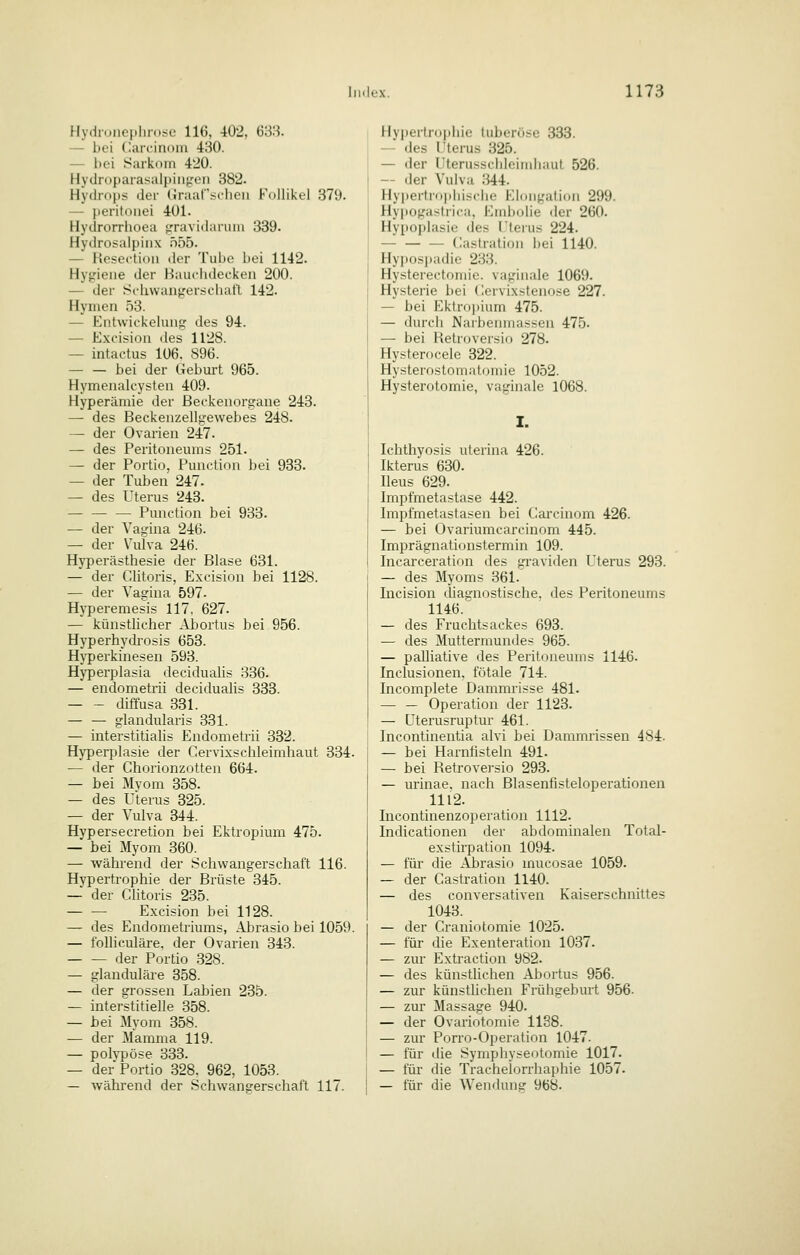 Hydn.iio|ilin.se 116, 402, 688. — bei (larcinDin 430. — bei Sarkom 420. Hyclroparasalpiiij,'eii 382. Hydrops der Graar.schcii Follikel 379. — Ijeritoiiei 401. Hydrorrlioea fTravidariiiii 339- Hydrosalpinx n55. — Hesei-tioii der Tube bei 1142. Hygiene der Bauchdecken 200. — der SL-hwangerschaft 142. Hymen 53. — Entwickelung des 94. — Excision des 1128. — intactus 106. 896. — — bei der Geburt 965. Hymenalcysten 409. Hyperämie der ßeckenorgaue 243. — des Beckenzellgewebes 248. — der Ovarien 247. — des Peritoneums 251. — der Portio, Punction bei 933. — der Tuben 247. — des Uterus 243. Punction bei 933. — der Vagina 246. — der Vulva 246. Hyperästhesie der Blase 631. — der Clitoris, Excision bei 1128. — der Vagina 597- Hyperemesis 117, 627. — künstlicher Abortus bei 956. Hyperhydrosis 653. Hyperkinesen 593. Hj'perplasia deciduahs 336. — endometrii deciduahs 333. diffusa 331. glandularis 331. — interstitialis Endometrii 332. Hyperplasie der Cervixschleimhaut 334. — der Chorionzotten 664. — bei Myom 358. — des Uterus 325. — der Vulva 344. Hypersecretion bei Ektropium 475. — bei Myom 360. — während der Schwangerschaft 116. Hypertrophie der Brüste 345. — der Clitoris 235. — — Excision bei 1128. — des Endometriums, Abrasio bei 1059. — folliculäre, der Ovarien 343. der Portio .328. — glanduläre 358. — der grossen Labien 235. — interstitielle 358. — bei Myom 358. — der Mamma 119. — polvpöse 333. — der Portio 328. 962, 1053. — während der Schwangerschaft 117. Hy])erlri)pliie liiberöse 333. — des l'terus 325. — der Uterusschleimhaut 526. — der Vulva 344. Hypertrophische Eloiigation 299. Hy|iogastrica, Embolie der 260. Hypoplasie des l'terus 224. — Gastration bei 1140. Hyposi)adie 233. Hysterectoniie. vaginale 1069. Hysterie bei (lervixstenose 227. — bei Ektrnjiium 475. — durch Narbenmassen 475. — bei Hetroversio 278. Hysterocele 322. Hysterostomntomie 1052. Hysterotomie, vaginale 1068. I. Ichthyosis uterina 426. Ikterus 630. Ileus 629. Impfmetastase 442. Impfmetastasen bei Carcinom 426. — bei Ovariumcarcinom 445. Imprägnationstermin 109. Incarceration des graviden Uterus 293. — des Myoms 361. Incision diagnostische, des Peritoneums 1146. — des Fruchtsackes 693. — des Muttermundes 965. — paUiative des Peritoneums 1146. Inclusionen. fötale 714. Incomplete Dammrisse 481. — — Operation der 1123. — Uterusruptur 461. Incontinentia alvi bei Dammrissen 484- — bei Harnhsteln 491. — bei Retroversio 293. — urinae, nach Blasenfisteloperationen 1112. Incontinenzoperation 1112. Indicationen der abdominalen Total- exstirpation 1094. — für die Abrasio mucosae 1059. — der Castration 1140. — des conversativen Kaiserschnittes 1043. — der Craniotomie 1025. — für die Exenteration 1037. — zur Extraction 982. — des künsthchen Abortus 956. — zur künstlichen Frühgeburt 956. — zur Massage 940. — der Ovariotomie 1138. — zur Porro-Operation 1047. — für die Symphyseotomie 1017. — für die Trachelorrhaphie 1057. — für die Wendung 968.